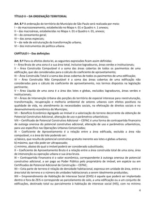 4
TÍTULO II – DA ORDENAÇÃO TERRITORIAL
Art. 8.º A ordenação do território do Município de São Paulo será realizada por meio:
I – do macrozoneamento, estabelecido no Mapa n. 01 e Quadro n. 1 anexos;
II – das macroáreas, estabelecidas no Mapa n. 01 e Quadro n. 01, anexos;
III – do zoneamento geral;
IV – das zonas especiais;
V – da rede de estruturação da transformação urbana;
VI – dos instrumentos de política urbana.
CAPÍTULO I – Das definições
Art. 9.º Para os efeitos desta lei, as seguintes expressões ficam assim definidas:
I – Área Bruta de uma zona é a sua área total, inclusive logradouros, áreas verdes e institucionais;
II – Área Construída Computável é a soma das áreas cobertas de todos os pavimentos de uma
edificação, que são consideradas para o cálculo do coeficiente de aproveitamento;
III – Área Construída Total é a soma das áreas cobertas de todos os pavimentos de uma edificação;
IV – Área Construída Não Computável é a soma das áreas cobertas de uma edificação não
consideradas para o cálculo do coeficiente de aproveitamento, nos termos dispostos na legislação
pertinente;
V – Área Líquida de uma zona é a área dos lotes e glebas, excluídos logradouros, áreas verdes e
institucionais;
VI – Áreas de Intervenção Urbana são porções do território de especial interesse para reestruturação,
transformação, recuperação e melhoria ambiental de setores urbanos com efeitos positivos na
qualidade de vida, no atendimento às necessidades sociais, na efetivação de direitos sociais e no
desenvolvimento econômico do Município;
VII – Benefício Econômico Agregado ao Imóvel é a valorização do terreno decorrente da obtenção de
Potencial Construtivo Adicional, alteração de uso e parâmetros urbanísticos;
VIII – Certificado de Potencial Construtivo Adicional – CEPAC é uma forma de contrapartida financeira
de outorga onerosa do potencial construtivo adicional, alteração de uso e parâmetros urbanísticos,
para uso específico nas Operações Urbanas Consorciadas;
IX – Coeficiente de Aproveitamento é a relação entre a área edificada, excluída a área não
computável, e a área do lote podendo ser:
a) básico, que resulta do potencial construtivo gratuito inerente aos lotes e glebas urbanos;
b) máximo, que não pode ser ultrapassado;
c) mínimo, abaixo do qual o imóvel poderá ser considerado subutilizado;
X – Coeficiente de Aproveitamento Bruto é a relação entre a área construída total de uma zona, área
de intervenção ou operação urbana e sua área bruta.
XI – Contrapartida Financeira é o valor econômico, correspondente à outorga onerosa de potencial
construtivo adicional, a ser pago ao Poder Público pelo proprietário de imóvel, em espécie ou em
Certificados de Potencial Adicional de Construção – CEPAC;
XII – Cota parte de terreno é relação de densidade habitacional, expressa em unidade de área, entre a
área total do terreno e o número de unidades habitacionais a serem idealmente produzidas;
XIII – Empreendimento de Habitação de Interesse Social (EHIS) é aquele que poderá ser implantado
dentro e fora de ZEIS e corresponde ao parcelamento do solo, a uma edificação ou a um conjunto de
edificações, destinado total ou parcialmente à habitação de interesse social (HIS), com no mínimo
 