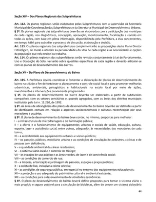 44
Seção XIV – Dos Planos Regionais das Subprefeituras
Art. 112. Os planos regionais serão elaborados pelas Subprefeituras com a supervisão da Secretaria
Municipal de Coordenação das Subprefeituras e da Secretaria Municipal de Desenvolvimento Urbano.
§ 1º. Os planos regionais das subprefeituras deverão ser elaborados com a participação dos munícipes
de cada região, nos diagnósticos, concepção, aprovação, monitoramento, fiscalização e revisão em
todas as ações, com base em plena informação, disponibilizada pela Prefeitura, a elas concernentes,
em tempo hábil para subsidiar o processo de discussão, elaboração e decisão.
Art. 113. Os planos regionais das subprefeituras complementarão as proposições deste Plano Diretor
Estratégico, de modo a atender às peculiaridades do sítio de cada região e às necessidades e opções
da população que nela reside ou trabalha.
Art. 114. Os planos regionais das subprefeituras serão revistos conjuntamente à Lei de Parcelamento,
Uso e Ocupação do Solo, versarão sobre questões específicas de cada região e deverão articular-se
com os planos de desenvolvimento dos bairros.
Seção XV – Do Plano de Desenvolvimento do Bairro
Art. 115. A Prefeitura deverá coordenar e fomentar a elaboração de planos de desenvolvimento do
bairro na cidade a fim de fortalecer o planejamento e controle social local e para promover melhorias
urbanísticas, ambientais, paisagísticas e habitacionais na escala local por meio de ações,
investimentos e intervenções previamente programadas.
§ 1º. Os planos de desenvolvimento do bairro deverão ser elaborados a partir de subdivisões
compatíveis com os setores censitários e, quando agregados, com as áreas dos distritos municipais
instituídos pela Lei n. 11.220, de 1992.
§ 2º. As áreas de abrangência dos planos de desenvolvimento do bairro deverão ser definidas a partir
de identidades comuns em relação a aspectos socioeconômicos e culturais reconhecidas por seus
moradores e usuários.
§ 3º. O plano de desenvolvimento do bairro deve conter, no mínimo, propostas para melhorar:
I – a infraestrutura de microdrenagem e de iluminação pública;
II – a oferta e o funcionamento de equipamentos urbanos e sociais de saúde, educação, cultura,
esporte, lazer e assistência social, entre outros, adequados às necessidades dos moradores de cada
bairro;
III – a acessibilidade aos equipamentos urbanos e sociais públicos;
IV – os passeios públicos, mobiliário urbano e as condições de circulação de pedestres, ciclistas e de
pessoas com deficiência;
V – a qualidade ambiental das áreas residenciais;
VI – o sistema viário local e o controle de tráfego;
VII – os espaços de uso público e as áreas verdes, de lazer e de convivência social;
VIII – as condições do comércio de rua;
IX – a limpeza, arborização e jardinagem de passeios, espaços e praças públicas;
X – a coleta de lixo, inclusive a coleta seletiva;
XI – as condições de segurança pública, em especial no entorno dos equipamentos educacionais;
XII – a proteção e uso adequado do patrimônio cultural e ambiental existente;
XIII – as condições para o desenvolvimento de atividades econômicas.
§ 4º. O plano de desenvolvimento do bairro deverá definir propostas para tornar o sistema viário o
mais propício e seguro possível para a circulação de bicicletas, além de prever um sistema cicloviário
 