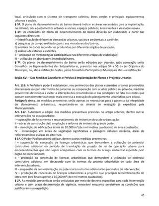 45
local, articulado com o sistema de transporte coletivo, áreas verdes e principais equipamentos
urbanos e sociais.
§ 5º. O plano de desenvolvimento do bairro deverá indicar as áreas necessárias para a implantação,
no mínimo, dos equipamentos urbanos e sociais, espaços públicos, áreas verdes e vias locais novas.
§ 6º. Os conteúdos do plano de desenvolvimento do bairro deverão ser elaborados a partir das
seguintes diretrizes:
I – identificação de diferentes demandas urbanas, sociais e ambientais a partir de:
a) pesquisas de campo realizadas junto aos moradores dos bairros;
b) análises de dados secundários produzidos por diferentes órgãos de pesquisa;
c) análises de estudos existentes.
II – utilização de metodologias participativas nas diferentes etapas de elaboração;
III – utilização de abordagens interdisciplinares.
§ 7º. Os planos de desenvolvimento do bairro serão editados por decreto, após aprovação pelos
Conselhos de Representantes das Subprefeituras, previstos nos artigos 54 e 55 da Lei Orgânica do
Município, ou, até a instituição destes, pelos Conselhos Participativos Municipais até sua instituição.
Seção XVI – Das Medidas Cautelares e Prévias à Implantação de Planos e Projetos Urbanos
Art. 116. A Prefeitura poderá estabelecer, nos perímetros dos planos e projetos urbanos promovidos
diretamente ou por intermédio de parcerias ou cooperação com o setor público ou privado, medidas
preventivas destinadas a evitar a alteração das circunstâncias e das condições de fato existentes que
possam comprometer ou tornar mais onerosa a execução do planejamento urbanístico para o local.
Parágrafo único. As medidas preventivas serão apenas as necessárias para a garantia da integridade
do planejamento urbanístico, respeitando-se os alvarás de execução já expedidos pela
Municipalidade.
Art. 117. Autorizam a edição das medidas preventivas previstas no artigo anterior, dentre outras
intervenções no espaço urbano:
I – operações de loteamento e reparcelamento de imóveis e obras de urbanização;
II – obras de construção civil, ampliação e reforma de imóveis de grande porte;
III – demolição de edificações acima de 10.000 m² (dez mil metros quadrados) de área construída;
IV – intervenção em áreas de vegetação significativa e paisagens naturais notáveis, áreas de
reflorestamento e áreas de alto risco.
§ 1º. O Poder Público poderá utilizar, dentre outras medidas preventivas:
I – suspensão da concessão de licenças urbanísticas que demandem a utilização de potencial
construtivo adicional no período de tramitação de projeto de lei de operação urbana para
empreendimentos que não sejam compatíveis com os termos da licença ambiental expedida pelo
órgão de licenciamento;
II – proibição da concessão de licenças urbanísticas que demandem a utilização de potencial
construtivo adicional em desacordo com os termos do projeto urbanístico de cada área de
intervenção urbana;
III – suspensão da comercialização de potencial construtivo adicional no perímetro de intervenção;
IV – proibição de concessão de licenças urbanísticas a projetos que prevejam remembramento de
lotes com área final superior a 10,000 m² (dez mil metros quadrados).
§ 2º. As medidas preventivas serão veiculadas por meio de decreto específico para cada intervenção
urbana e com prazo determinado de vigência, renovável enquanto persistirem as condições que
justificaram sua expedição.
 