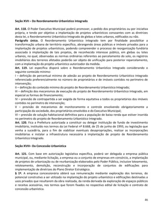46
Seção XVII – Do Reordenamento Urbanístico Integrado
Art. 118. O Poder Executivo Municipal poderá promover, a pedido dos proprietários ou por iniciativa
própria, e tendo por objetivo a implantação de projetos urbanísticos consoantes com as diretrizes
desta lei, o Reordenamento Urbanístico Integrado de glebas e lotes urbanos, edificados ou não.
Parágrafo único. O Reordenamento Urbanístico Integrado tem por finalidade possibilitar a
transformação urbana de território específico, abrangendo áreas públicas e imóveis privados para a
implantação de projetos urbanísticos, podendo compreender o processo de reorganização fundiária
associado à implantação de tais projetos, de reconhecido interesse público, em glebas ou lotes
urbanos, no qual, observadas as normas ordinárias referentes ao parcelamento do solo, os registros
imobiliários dos terrenos afetados poderão ser objeto de unificação para posterior reparcelamento,
com a implantação do projeto urbanístico autorizador da medida.
Art. 119. Lei específica disporá sobre o Reordenamento Urbanístico Integrado considerando o
seguinte conteúdo mínimo:
I – definição de percentual mínimo de adesão ao projeto de Reordenamento Urbanístico Integrado
referenciado preferencialmente no número de proprietários e de imóveis contidos no perímetro de
intervenção;
II – definição do conteúdo mínimo do projeto de Reordenamento Urbanístico Integrado;
III – definição dos mecanismos de execução do projeto de Reordenamento Urbanístico Integrado, em
especial as formas de financiamento;
IV – previsão de contrapartida a ser exigida de forma equitativa a todos os proprietários dos imóveis
contidos no perímetro de intervenção;
V – previsão de mecanismos de monitoramento e controle envolvendo obrigatoriamente a
participação da sociedade, dos proprietários envolvidos e do Executivo Municipal;
VI – previsão de solução habitacional definitiva para a população de baixa renda que estiver inserida
no perímetro do projeto de Reordenamento Urbanístico Integrado.
Art. 120. Fica a Prefeitura autorizada a constituir ou delegar instituição de fundo de investimento
imobiliário, instituído nos termos da Lei Federal nº 8.668, de 25 de junho de 1993, ou legislação que
venha a sucedê-la, para o fim de viabilizar eventuais desapropriações, realizar as incorporações
imobiliárias e instalar a infraestrutura necessária à implantação de projeto de Reordenamento
Urbanístico Integrado.
Seção XVIII– Da Concessão Urbanística
Art. 121. Com base em autorização legislativa específica, poderá ser delegada a empresa pública
municipal, ou, mediante licitação, a empresa ou a conjunto de empresas em consórcio, a implantação
de projetos de urbanização ou de reurbanização elaborados pelo Poder Público, inclusive loteamento,
reloteamento, demolição, reconstrução e incorporação de conjuntos de edificações para
implementação de diretrizes do Plano Diretor Estratégico.
§ 1º. A empresa concessionária obterá sua remuneração mediante exploração dos terrenos, do
potencial construtivo a ser utilizado na implantação do projeto urbanístico e edificações destinadas a
usos privados que resultarem da obra realizada, da renda derivada da exploração de espaços públicos
e receitas acessórias, nos termos que forem fixados no respectivo edital de licitação e contrato de
concessão urbanística.
 