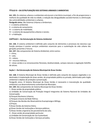 49
TÍTULO III – DA ESTRUTURAÇÃO DOS SISTEMAS URBANOS E AMBIENTAIS
Art. 125. Os sistemas urbanos e ambientais estruturam o território municipal, a fim de proporcionar a
melhoria da qualidade de vida na cidade, a redução das desigualdades socioterritoriais e a diminuição
das vulnerabilidades ambientais e urbanas.
Parágrafo único. São Sistemas Urbanos e Ambientais:
I – o sistema ambiental;
II - o sistema de saneamento;
III – o sistema de mobilidade;
IV – o sistema de equipamentos urbanos e sociais;
V – a habitação.
CAPÍTULO I – Da Estruturação do Sistema Ambiental
Art. 126. O sistema ambiental é definido pelo conjunto de elementos e processos da natureza cuja
função precípua é prestar serviços ambientais essenciais para a sustentação da vida urbana das
gerações presentes e futuras.
Art. 127. São componentes do Sistema Ambiental, entre outros:
I – clima;
II – solo;
III – relevo;
IV – recursos hídricos;
V – áreas verdes e os remanescentes florestais, biodiversidade, campos naturais e vegetação hidrófila
de várzea.
Seção I – Da Estruturação do Sistema Municipal de Áreas Verdes
Art. 128. O Sistema Municipal de Áreas Verdes é definido pelo conjunto de espaços vegetados e os
destinados à implantação de áreas verdes, de propriedade pública ou privada, delimitados pelo órgão
ambiental e objetos de proteção e preservação.
Parágrafo único. O Sistema Municipal de Áreas Verdes é necessário à manutenção da qualidade
ambiental e ao desenvolvimento sustentável do Município.
Art. 129. São componentes do Sistema Municipal de Áreas Verdes:
I – Áreas verdes de propriedade pública:
a) Unidades de Conservação de Proteção Integral integrantes do Sistema Nacional de Unidades de
Conservação;
b) Parques Nucleares Urbanos;
c) Parques Lineares da Rede Hídrica;
d) Parques das Bordas dos Reservatórios Guarapiranga e Billings;
e) Praças;
f) Áreas Verdes do Sistema Viário;
g) Áreas Verdes de Instituições e Serviços públicos;
h) Áreas Verdes originárias de parcelamento do solo;
II – Áreas verdes de propriedade particular:
a) Unidades de Conservação de Uso Sustentável;
b) Áreas Verdes de Instituições e Serviços privados;
 