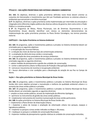 55
TÍTULO IV – DAS AÇÕES PRIORITÁRIAS NOS SISTEMAS URBANOS E AMBIENTAIS
Art. 163. Os objetivos, diretrizes e ações prioritárias definidos neste título devem orientar os
conjuntos de intervenções e investimentos que têm por finalidade aprimorar os sistemas urbanos e
ambientais que estruturam o território municipal.
§ 1º. Os objetivos, diretrizes e ações prioritárias serão implementadas por intermédio da articulação e
integração entre diferentes órgãos públicos das diversas esferas de governo, bem como entre o Poder
Público e a iniciativa privada.
§ 2º. Os Programas de Metas, Planos Plurianuais, Leis de Diretrizes Orçamentárias e Leis
Orçamentárias Anuais deverão identificar com clareza os elementos demonstrativos da
implementação das ações prioritárias previstas no Plano Diretor Estratégico, nos termos previstos
nesta lei.
CAPÍTULO I – Das Ações Prioritárias no Sistema Ambiental
Art. 164. Os programas, ações e investimentos públicos e privados no Sistema Ambiental devem ser
orientados para os seguintes objetivos:
I – a recuperação dos recursos hídricos;
II – a redução dos níveis de diversos tipos de contaminação ambiental;
III – a ampliação da oferta de áreas verdes e conservação;
IV – a recuperação das áreas prestadoras de serviços ambientais.
Art. 165. Os programas, ações e investimentos públicos e privados no Sistema Ambiental devem ser
orientados segundo as seguintes diretrizes:
I – adotar medidas de planejamento e gestão das unidades de conservação;
II – conter o adensamento urbano na Macrozona de Proteção e Recuperação Ambiental;
III – estruturar mecanismos de incentivo à recuperação ambiental;
IV – buscar alternativas e criar condições para a desativação da aviação de asa fixa no Campo de
Marte.
Seção I – Das ações prioritárias no Sistema Municipal de Áreas Verdes
Art. 166. Os programas, ações e investimentos públicos e privados no Sistema Municipal de Áreas
Verdes têm como objetivo principal a manutenção e melhoria da qualidade ambiental urbana e o
aumento das áreas verdes públicas e privadas.
Art. 167. Os programas, ações e investimentos públicos e privados no Sistema Municipal de Áreas
Verdes devem ser orientados segundo as seguintes diretrizes:
I – ampliar as áreas verdes públicas, através da implantação de diferentes tipologias;
II – aprimorar os instrumentos de gestão das áreas verdes públicas;
III – implementar instrumentos de incentivo à preservação de áreas verdes particulares.
Art. 168. As ações prioritárias no Sistema Municipal de Áreas Verdes são:
I – implementar o Plano Diretor de Arborização Urbana;
II – implantar o plano de manejo e ampliação da arborização urbana nos parques, espaços e
logradouros públicos;
III – implantar os parques e áreas verdes indicados no Mapa n. 06 anexo;
IV – readequar os parques e unidades de conservação Municipais;
V – implantar medidas de planejamento e gestão relativas às unidades de conservação instituídas;
 