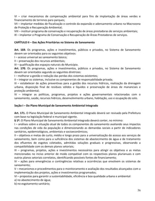 56
VI – criar mecanismos de compensação ambiental para fins de implantação de áreas verdes e
financiamento de terrenos para parques;
VII – implantar medidas de fiscalização e controle da expansão e adensamento urbano na Macrozona
de Proteção e Recuperação Ambiental;
VIII – instituir programa de conservação e recuperação de áreas prestadoras de serviços ambientais;
IX – implantar o Programa de Conservação e Recuperação de Áreas Prestadoras de serviços.
CAPÍTULO II – Das Ações Prioritárias no Sistema de Saneamento
Art. 169. Os programas, ações e investimentos, públicos e privados, no Sistema de Saneamento
devem ser orientados para os seguintes objetivos:
I – acesso universal ao saneamento básico;
II – preservação dos recursos ambientais;
III – qualificação dos espaços naturais do Município.
Art. 170. Os programas, ações e investimentos, públicos e privados, no Sistema de Saneamento
devem ser orientados segundo as seguintes diretrizes:
I – melhorar a gestão e redução das perdas dos sistemas existentes;
II – integrar os sistemas, inclusive os componentes de responsabilidade privada;
III – estabelecer de ações preventivas para a gestão dos recursos hídricos, realização da drenagem
urbana, disposição final de resíduos sólidos e líquidos e preservação de áreas de mananciais e
proteção ambiental;
IV – integrar as políticas, programas, projetos e ações governamentais relacionadas com o
saneamento, saúde, recursos hídricos, desenvolvimento urbano, habitação, uso e ocupação do solo.
Seção I – Do Plano Municipal de Saneamento Ambiental Integrado
Art. 171. O Plano Municipal de Saneamento Ambiental integrado deverá ser revisado pela Prefeitura
com base na legislação federal e municipal vigente.
§ 1º. O Plano Municipal de Saneamento Ambiental integrado deverá conter, no mínimo:
I – análises sobre a situação atual de todos os componentes do saneamento avaliando seus impactos
nas condições de vida da população e dimensionando as demandas sociais a partir de indicadores
sanitários, epidemiológicos, ambientais e socioeconômicos;
II – objetivos e metas de curto, médio e longo prazo para a universalização do acesso aos serviços de
saneamento, bem como para a suficiência dos sistemas de abastecimento de água e de tratamento
dos efluentes de esgotos coletados, admitidas soluções graduais e progressivas, observando a
compatibilidade com os demais planos setoriais;
III – programas, projetos, ações e investimentos necessários para atingir os objetivos e as metas
mencionadas no inciso anterior de modo compatível com os respectivos planos plurianuais e com
outros planos setoriais correlatos, identificando possíveis fontes de financiamento;
IV – ações para emergências e contingências relativas a ocorrências que envolvem os sistemas de
saneamento;
V – mecanismos e procedimentos para o monitoramento e avaliação dos resultados alcançados com a
implementação dos projetos, ações e investimentos programados;
VI – propostas para garantir a sustentabilidade, eficiência e boa qualidade urbana e ambiental:
a) no abastecimento de água;
b) no esgotamento sanitário;
 
