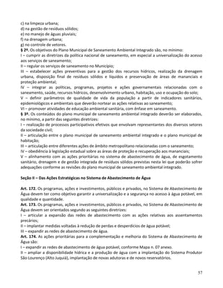 57
c) na limpeza urbana;
d) na gestão de resíduos sólidos;
e) no manejo de águas pluviais;
f) na drenagem urbana;
g) no controle de vetores.
§ 2º. Os objetivos do Plano Municipal de Saneamento Ambiental Integrado são, no mínimo:
I – cumprir as diretrizes da política nacional de saneamento, em especial a universalização do acesso
aos serviços de saneamento;
II – regular os serviços de saneamento no Município;
III – estabelecer ações preventivas para a gestão dos recursos hídricos, realização da drenagem
urbana, disposição final de resíduos sólidos e líquidos e preservação de áreas de mananciais e
proteção ambiental;
IV – integrar as políticas, programas, projetos e ações governamentais relacionadas com o
saneamento, saúde, recursos hídricos, desenvolvimento urbano, habitação, uso e ocupação do solo;
V – definir parâmetros de qualidade de vida da população a partir de indicadores sanitários,
epidemiológicos e ambientais que deverão nortear as ações relativas ao saneamento;
VI – promover atividades de educação ambiental sanitária, com ênfase em saneamento.
§ 3º. Os conteúdos do plano municipal de saneamento ambiental integrado deverão ser elaborados,
no mínimo, a partir das seguintes diretrizes:
I – realização de processos participativos efetivos que envolvam representantes dos diversos setores
da sociedade civil;
II – articulação entre o plano municipal de saneamento ambiental integrado e o plano municipal de
habitação;
III – articulação entre diferentes ações de âmbito metropolitano relacionadas com o saneamento;
IV – obediência à legislação estadual sobre as áreas de proteção e recuperação aos mananciais;
V – alinhamento com as ações prioritárias no sistema de abastecimento de água, de esgotamento
sanitário, drenagem e de gestão integrada de resíduos sólidos previstas nesta lei que poderão sofrer
adequações conforme as revisões do plano municipal de saneamento ambiental integrado.
Seção II – Das Ações Estratégicas no Sistema de Abastecimento de Água
Art. 172. Os programas, ações e investimentos, públicos e privados, no Sistema de Abastecimento de
Água devem ter como objetivo garantir a universalização e a segurança no acesso à água potável, em
qualidade e quantidade.
Art. 173. Os programas, ações e investimentos, públicos e privados, no Sistema de Abastecimento de
Água devem ser orientados segundo as seguintes diretrizes:
I – articular a expansão das redes de abastecimento com as ações relativas aos assentamentos
precários;
II – implantar medidas voltadas à redução de perdas e desperdícios de água potável;
III – expandir as redes de abastecimento de água.
Art. 174. As ações prioritárias para a complementação e melhoria do Sistema de Abastecimento de
Água são:
I – expandir as redes de abastecimento de água potável, conforme Mapa n. 07 anexo.
II – ampliar a disponibilidade hídrica e a produção de água com a implantação do Sistema Produtor
São Lourenço (Alto Juquiá), implantação de novas adutoras e de novos reservatórios.
 