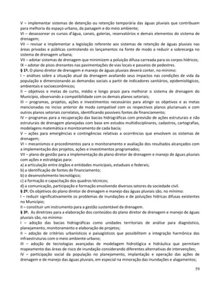 59
V – implementar sistemas de detenção ou retenção temporária das águas pluviais que contribuam
para melhoria do espaço urbano, da paisagem e do meio ambiente;
VI – desassorear os cursos d’água, canais, galerias, reservatórios e demais elementos do sistema de
drenagem;
VII – revisar e implementar a legislação referente aos sistemas de retenção de águas pluviais nas
áreas privadas e públicas controlando os lançamentos na fonte de modo a reduzir a sobrecarga no
sistema de drenagem urbana;
VII – adotar sistemas de drenagem que minimizem a poluição difusa carreada para os corpos hídricos;
IX – adotar de pisos drenantes nas pavimentações de vias locais e passeios de pedestres.
§ 1º. O plano diretor de drenagem e manejo de águas pluviais deverá conter, no mínimo:
I – análises sobre a situação atual da drenagem avaliando seus impactos nas condições de vida da
população e dimensionando as demandas sociais a partir de indicadores sanitários, epidemiológicos,
ambientais e socioeconômicos;
II – objetivos e metas de curto, médio e longo prazo para melhorar o sistema de drenagem do
Município, observando a compatibilidade com os demais planos setoriais;
III – programas, projetos, ações e investimentos necessários para atingir os objetivos e as metas
mencionadas no inciso anterior de modo compatível com os respectivos planos plurianuais e com
outros planos setoriais correlatos, identificando possíveis fontes de financiamento;
IV – programas para a recuperação das bacias hidrográficas com previsão de ações estruturais e não
estruturais de drenagem planejadas com base em estudos multidisciplinares, cadastros, cartografias,
modelagens matemática e monitoramento de cada bacia;
V – ações para emergências e contingências relativas a ocorrências que envolvem os sistemas de
drenagem;
VI – mecanismos e procedimentos para o monitoramento e avaliação dos resultados alcançados com
a implementação dos projetos, ações e investimentos programados;
VII – plano de gestão para a implementação do plano diretor de drenagem e manejo de águas pluviais
com ações e estratégias para:
a) a articulação entre órgãos e entidades municipais, estaduais e federais;
b) a identificação de fontes de financiamento;
b) o desenvolvimento tecnológico;
c) a formação e capacitação dos quadros técnicos;
d) a comunicação, participação e formação envolvendo diversos setores da sociedade civil.
§ 2º. Os objetivos do plano diretor de drenagem e manejo das águas pluviais são, no mínimo:
I – reduzir significativamente os problemas de inundações e de poluições hídricas difusas existentes
no Município;
II – constituir um instrumento para a gestão sustentável da drenagem.
§ 3º. As diretrizes para a elaboração dos conteúdos do plano diretor de drenagem e manejo de águas
pluviais são, no mínimo:
I – adoção das bacias hidrográficas como unidades territoriais de análise para diagnóstico,
planejamento, monitoramento e elaboração de projetos;
II – adoção de critérios urbanísticos e paisagísticos que possibilitem a integração harmônica das
infraestruturas com o meio ambiente urbano;
III – adoção de tecnologias avançadas de modelagem hidrológica e hidráulica que permitam
mapeamento das áreas de risco de inundação considerando diferentes alternativas de intervenções;
IV – participação social da população no planejamento, implantação e operação das ações de
drenagem e de manejo das águas pluviais, em especial na minoração das inundações e alagamentos;
 