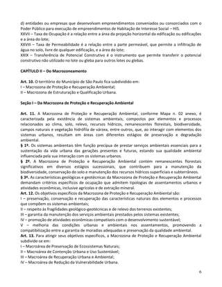 6
d) entidades ou empresas que desenvolvam empreendimentos conveniados ou consorciados com o
Poder Público para execução de empreendimentos de Habitação de Interesse Social – HIS.
XXVII – Taxa de Ocupação é a relação entre a área da projeção horizontal da edificação ou edificações
e a área do lote;
XXVIII – Taxa de Permeabilidade é a relação entre a parte permeável, que permite a infiltração de
água no solo, livre de qualquer edificação, e a área do lote;
XXIX – Transferência de Potencial Construtivo é o instrumento que permite transferir o potencial
construtivo não utilizado no lote ou gleba para outros lotes ou glebas.
CAPÍTULO II – Do Macrozoneamento
Art. 10. O território do Município de São Paulo fica subdividido em:
I – Macrozona de Proteção e Recuperação Ambiental;
II – Macrozona de Estruturação e Qualificação Urbana.
Seção I – Da Macrozona de Proteção e Recuperação Ambiental
Art. 11. A Macrozona de Proteção e Recuperação Ambiental, conforme Mapa n. 02 anexo, é
caracterizada pela existência de sistemas ambientais, compostos por elementos e processos
relacionados ao clima, solo, relevo, recursos hídricos, remanescentes florestais, biodiversidade,
campos naturais e vegetação hidrófila de várzea, entre outros, que, ao interagir com elementos dos
sistemas urbanos, resultam em áreas com diferentes estágios de preservação e degradação
ambiental.
§ 1º. Os sistemas ambientais têm função precípua de prestar serviços ambientais essenciais para a
sustentação da vida urbana das gerações presentes e futuras, estando sua qualidade ambiental
influenciada pela sua interação com os sistemas urbanos.
§ 2º. A Macrozona de Proteção e Recuperação Ambiental contém remanescentes florestais
significativos em diversos estágios sucessionais, que contribuem para a manutenção da
biodiversidade, conservação do solo e manutenção dos recursos hídricos superficiais e subterrâneos.
§ 3º. As características geológicas e geotécnicas da Macrozona de Proteção e Recuperação Ambiental
demandam critérios específicos de ocupação que admitem tipologias de assentamentos urbanos e
atividades econômicas, inclusive agrícolas e de extração mineral.
Art. 12. Os objetivos específicos da Macrozona de Proteção e Recuperação Ambiental são:
I – preservação, conservação e recuperação das características naturais dos elementos e processos
que compõem os sistemas ambientais;
II – respeito às fragilidades geológico-geotécnicas e de relevo dos terrenos existentes;
III – garantia da manutenção dos serviços ambientais prestados pelos sistemas existentes;
IV – promoção de atividades econômicas compatíveis com o desenvolvimento sustentável;
V – melhoria das condições urbanas e ambientais nos assentamentos, promovendo a
compatibilização entre a garantia de moradias adequadas e preservação da qualidade ambiental.
Art. 13. Para atingir seus objetivos específicos, a Macrozona de Proteção e Recuperação Ambiental
subdivide-se em:
I – Macroárea de Preservação de Ecossistemas Naturais;
II – Macroárea de Contenção Urbana e Uso Sustentável;
III – Macroárea de Recuperação Urbana e Ambiental;
IV – Macroárea de Redução da Vulnerabilidade Urbana.
 