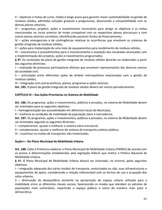 61
II – objetivos e metas de curto, médio e longo prazo para garantir maior sustentabilidade na gestão de
resíduos sólidos, admitidas soluções graduais e progressivas, observando a compatibilidade com os
demais planos setoriais;
III – programas, projetos, ações e investimentos necessários para atingir os objetivos e as metas
mencionadas no inciso anterior de modo compatível com os respectivos planos plurianuais e com
outros planos setoriais correlatos, identificando possíveis fontes de financiamento;
IV – ações emergenciais e de contingências relativas às ocorrências que envolvem os sistemas de
gestão integrada de resíduos sólidos;
V – ações para implantação de uma rede de equipamentos para recebimento de resíduos sólidos;
VI – mecanismos e procedimentos para o monitoramento e avaliação dos resultados alcançados com
a implementação dos projetos, ações e investimentos programados.
§ 3º. Os conteúdos do plano de gestão integrada de resíduos sólidos deverão ser elaborados a partir
das seguintes diretrizes:
I – realização de processos participativos efetivos que envolvam representantes dos diversos setores
da sociedade civil;
II – articulação entre diferentes ações de âmbito metropolitano relacionadas com a gestão de
resíduos sólidos;
III – integração com outras políticas, planos, programas e ações setoriais.
Art. 185. O plano de gestão integrada de resíduos sólidos deverá ser revisto periodicamente.
CAPÍTULO III – Das Ações Prioritárias no Sistema de Mobilidade
Art. 186. Os programas, ações e investimentos, públicos e privados, no sistema de Mobilidade devem
ser orientados para os seguintes objetivos:
I – homogeneização das acessibilidades em diferentes locais do Município;
II – melhoria as condições de mobilidade da população, bens e mercadorias.
Art. 187. Os programas, ações e investimentos, públicos e privados, no sistema de Mobilidade devem
ser orientados segundo as seguintes diretrizes:
I – complementar, ajustar e melhorar o sistema viário estrutural;
II – complementar, ajustar e melhorar do sistema de transporte coletivo público;
III – incentivar os modos de transportes não motorizados.
Seção I – Do Plano Municipal de Mobilidade Urbana
Art. 188. Cabe à Prefeitura elaborar o Plano Municipal de Mobilidade Urbana (PMMU) de acordo com
os prazos e determinações estabelecidas pela legislação federal que institui a Política Nacional de
Mobilidade Urbana.
§ 1º. O Plano Municipal de Mobilidade Urbana deverá ser orientado, no mínimo, pelos seguintes
objetivos:
I – integração adequada dos vários modais de transporte, motorizados ou não, suas infraestruturas e
equipamentos de apoio, considerando a relação indissociável com as formas de uso e ocupação dos
solos urbanos;
II – diminuição do desequilíbrio existente na apropriação do espaço urbano utilizado para a
mobilidade entre as diferentes classes sociais, favorecendo os modos que atendam os extratos de
populações mais vulneráveis, repartindo o espaço público e viário de maneira mais justa e
democrática;
 