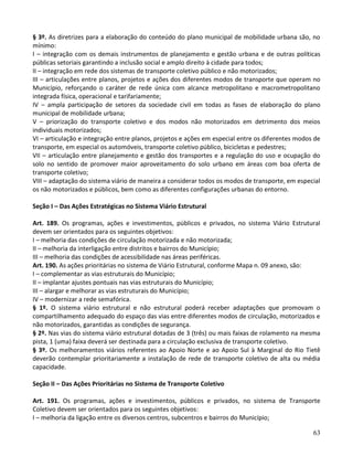 63
§ 3º. As diretrizes para a elaboração do conteúdo do plano municipal de mobilidade urbana são, no
mínimo:
I – integração com os demais instrumentos de planejamento e gestão urbana e de outras políticas
públicas setoriais garantindo a inclusão social e amplo direito à cidade para todos;
II – integração em rede dos sistemas de transporte coletivo público e não motorizados;
III – articulações entre planos, projetos e ações dos diferentes modos de transporte que operam no
Município, reforçando o caráter de rede única com alcance metropolitano e macrometropolitano
integrada física, operacional e tarifariamente;
IV – ampla participação de setores da sociedade civil em todas as fases de elaboração do plano
municipal de mobilidade urbana;
V – priorização do transporte coletivo e dos modos não motorizados em detrimento dos meios
individuais motorizados;
VI – articulação e integração entre planos, projetos e ações em especial entre os diferentes modos de
transporte, em especial os automóveis, transporte coletivo público, bicicletas e pedestres;
VII – articulação entre planejamento e gestão dos transportes e a regulação do uso e ocupação do
solo no sentido de promover maior aproveitamento do solo urbano em áreas com boa oferta de
transporte coletivo;
VIII – adaptação do sistema viário de maneira a considerar todos os modos de transporte, em especial
os não motorizados e públicos, bem como as diferentes configurações urbanas do entorno.
Seção I – Das Ações Estratégicas no Sistema Viário Estrutural
Art. 189. Os programas, ações e investimentos, públicos e privados, no sistema Viário Estrutural
devem ser orientados para os seguintes objetivos:
I – melhoria das condições de circulação motorizada e não motorizada;
II – melhoria da interligação entre distritos e bairros do Município;
III – melhoria das condições de acessibilidade nas áreas periféricas.
Art. 190. As ações prioritárias no sistema de Viário Estrutural, conforme Mapa n. 09 anexo, são:
I – complementar as vias estruturais do Município;
II – implantar ajustes pontuais nas vias estruturais do Município;
III – alargar e melhorar as vias estruturais do Município;
IV – modernizar a rede semafórica.
§ 1º. O sistema viário estrutural e não estrutural poderá receber adaptações que promovam o
compartilhamento adequado do espaço das vias entre diferentes modos de circulação, motorizados e
não motorizados, garantidas as condições de segurança.
§ 2º. Nas vias do sistema viário estrutural dotadas de 3 (três) ou mais faixas de rolamento na mesma
pista, 1 (uma) faixa deverá ser destinada para a circulação exclusiva de transporte coletivo.
§ 3º. Os melhoramentos viários referentes ao Apoio Norte e ao Apoio Sul à Marginal do Rio Tietê
deverão contemplar prioritariamente a instalação de rede de transporte coletivo de alta ou média
capacidade.
Seção II – Das Ações Prioritárias no Sistema de Transporte Coletivo
Art. 191. Os programas, ações e investimentos, públicos e privados, no sistema de Transporte
Coletivo devem ser orientados para os seguintes objetivos:
I – melhoria da ligação entre os diversos centros, subcentros e bairros do Município;
 