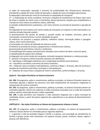 65
a) ações de restauração, operação e aumento da produtividade das infraestruturas existentes,
precedendo a adoção de novos modos de operação, e adoção de novas estratégias operacionais;
b) adequação à demanda por meio de incremento na capacidade de transporte.
IV – a implantação de novos corredores, terminais e estações de transferência de ônibus, bem como
de linhas e estações de metrô, trens e monotrilhos, deverá apresentar soluções que compatibilizem a
inserção do novo sistema ao ambiente urbano, definindo:
a) soluções ambientalmente sustentáveis, com níveis mínimos na emissão de poluentes e geração de
ruídos;
b) integração do novo sistema com outros modos de transporte, em especial os não motorizados e os
coletivos privados (quando couber);
c) posicionamento dos pontos de parada e, quando couber, de estações, terminais, pátios de
manutenção e estacionamento e outras instalações de apoio;
d) melhorias nos passeios e espaços públicos, mobiliário urbano, iluminação pública e paisagem
urbana, entre outros elementos;
e) articulação com ofertas de habitação de interesse social;
f) melhoria na provisão de serviços, equipamentos e infraestruturas urbanas;
g) preservação de patrimônios culturais e ambientais;
h) requalificação dos espaços eventualmente utilizados como canteiro de obras e áreas de apoio;
i) requalificação do espaço viário afetado;
j) integração com outros modos de transporte, incluindo transporte individual e o coletivo privado;
V – garantir o transporte coletivo acessível a pessoas com deficiência;
VI – aperfeiçoar a bilhetagem eletrônica com a implantação do bilhete único temporal;
VII – requalificar corredores e terminais de ônibus existentes;
VIII – implantar novos corredores metropolitanos, conforme o Mapa n. 10 anexo, além de terminais e
estações de transferência de ônibus municipais e metropolitanos;
IX – implantar de novas linhas e estações de metrô e monotrilhos, conforme Mapa n. 10 anexo.
Seção III – Das Ações Prioritárias no Sistema Cicloviário
Art. 194. Os programas, ações e investimentos, públicos e privados, no Sistema Cicloviário devem ser
orientados segundo o objetivo de estruturar uma rede complementar de transporte, integrando os
componentes do sistema cicloviário.
Art. 195. Os programas, ações e investimentos, públicos e privados, no Sistema Cicloviário devem ser
orientados segundo a diretriz de implantar as redes cicloviárias associadas com as redes de transporte
público coletivo motorizado de alta e média capacidade.
Art. 196. A ação prioritária será implantar a rede cicloviária integrada com o plano municipal de
mobilidade urbana, a partir dos planos regionais das subprefeituras e aos planos de desenvolvimento
dos bairros.
CAPÍTULO IV – Das Ações Prioritárias no Sistema de Equipamentos Urbanos e Sociais
Art. 197. Os programas, ações e investimentos, públicos e privados, no sistema de Equipamentos
Urbanos e Sociais devem ser orientados para os seguintes objetivos:
I – a garantia a rede de proteção integral à família e à pessoa, com prioridade de atendimento às
famílias e grupos sociais mais vulneráveis, em especial crianças, jovens, mulheres, idosos, negros e
pessoas com deficiência;
 