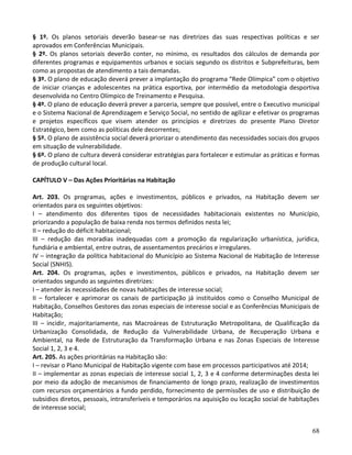 68
§ 1º. Os planos setoriais deverão basear-se nas diretrizes das suas respectivas políticas e ser
aprovados em Conferências Municipais.
§ 2º. Os planos setoriais deverão conter, no mínimo, os resultados dos cálculos de demanda por
diferentes programas e equipamentos urbanos e sociais segundo os distritos e Subprefeituras, bem
como as propostas de atendimento a tais demandas.
§ 3º. O plano de educação deverá prever a implantação do programa “Rede Olímpica” com o objetivo
de iniciar crianças e adolescentes na prática esportiva, por intermédio da metodologia desportiva
desenvolvida no Centro Olímpico de Treinamento e Pesquisa.
§ 4º. O plano de educação deverá prever a parceria, sempre que possível, entre o Executivo municipal
e o Sistema Nacional de Aprendizagem e Serviço Social, no sentido de agilizar e efetivar os programas
e projetos específicos que visem atender os princípios e diretrizes do presente Plano Diretor
Estratégico, bem como as políticas dele decorrentes;
§ 5º. O plano de assistência social deverá priorizar o atendimento das necessidades sociais dos grupos
em situação de vulnerabilidade.
§ 6º. O plano de cultura deverá considerar estratégias para fortalecer e estimular as práticas e formas
de produção cultural local.
CAPÍTULO V – Das Ações Prioritárias na Habitação
Art. 203. Os programas, ações e investimentos, públicos e privados, na Habitação devem ser
orientados para os seguintes objetivos:
I – atendimento dos diferentes tipos de necessidades habitacionais existentes no Município,
priorizando a população de baixa renda nos termos definidos nesta lei;
II – redução do déficit habitacional;
III – redução das moradias inadequadas com a promoção da regularização urbanística, jurídica,
fundiária e ambiental, entre outras, de assentamentos precários e irregulares.
IV – integração da política habitacional do Município ao Sistema Nacional de Habitação de Interesse
Social (SNHIS).
Art. 204. Os programas, ações e investimentos, públicos e privados, na Habitação devem ser
orientados segundo as seguintes diretrizes:
I – atender às necessidades de novas habitações de interesse social;
II – fortalecer e aprimorar os canais de participação já instituídos como o Conselho Municipal de
Habitação, Conselhos Gestores das zonas especiais de interesse social e as Conferências Municipais de
Habitação;
III – incidir, majoritariamente, nas Macroáreas de Estruturação Metropolitana, de Qualificação da
Urbanização Consolidada, de Redução da Vulnerabilidade Urbana, de Recuperação Urbana e
Ambiental, na Rede de Estruturação da Transformação Urbana e nas Zonas Especiais de Interesse
Social 1, 2, 3 e 4.
Art. 205. As ações prioritárias na Habitação são:
I – revisar o Plano Municipal de Habitação vigente com base em processos participativos até 2014;
II – implementar as zonas especiais de interesse social 1, 2, 3 e 4 conforme determinações desta lei
por meio da adoção de mecanismos de financiamento de longo prazo, realização de investimentos
com recursos orçamentários a fundo perdido, fornecimento de permissões de uso e distribuição de
subsídios diretos, pessoais, intransferíveis e temporários na aquisição ou locação social de habitações
de interesse social;
 