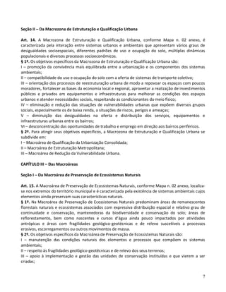 7
Seção II – Da Macrozona de Estruturação e Qualificação Urbana
Art. 14. A Macrozona de Estruturação e Qualificação Urbana, conforme Mapa n. 02 anexo, é
caracterizada pela interação entre sistemas urbanos e ambientais que apresentam vários graus de
desigualdades socioespaciais, diferentes padrões de uso e ocupação do solo, múltiplas dinâmicas
populacionais e diversos processos socioeconômicos.
§ 1º. Os objetivos específicos da Macrozona de Estruturação e Qualificação Urbana são:
I – promoção da convivência mais equilibrada entre a urbanização e os componentes dos sistemas
ambientais;
II – compatibilidade do uso e ocupação do solo com a oferta de sistemas de transporte coletivo;
III – orientação dos processos de reestruturação urbana de modo a repovoar os espaços com poucos
moradores, fortalecer as bases da economia local e regional, aproveitar a realização de investimentos
públicos e privados em equipamentos e infraestruturas para melhorar as condições dos espaços
urbanos e atender necessidades sociais, respeitando as condicionantes do meio físico;
IV – eliminação e redução das situações de vulnerabilidades urbanas que expõem diversos grupos
sociais, especialmente os de baixa renda, a situações de riscos, perigos e ameaças;
V – diminuição das desigualdades na oferta e distribuição dos serviços, equipamentos e
infraestruturas urbanas entre os bairros;
VI – desconcentração das oportunidades de trabalho e emprego em direção aos bairros periféricos.
§ 2º. Para atingir seus objetivos específicos, a Macrozona de Estruturação e Qualificação Urbana se
subdivide em:
I – Macroárea de Qualificação da Urbanização Consolidada;
II – Macroárea de Estruturação Metropolitana;
III – Macroárea de Redução da Vulnerabilidade Urbana.
CAPÍTULO III – Das Macroáreas
Seção I – Da Macroárea de Preservação de Ecossistemas Naturais
Art. 15. A Macroárea de Preservação de Ecossistemas Naturais, conforme Mapa n. 02 anexo, localiza-
se nos extremos do território municipal e é caracterizada pela existência de sistemas ambientais cujos
elementos ainda preservam suas características naturais.
§ 1º. Na Macroárea de Preservação de Ecossistemas Naturais predominam áreas de remanescentes
florestais naturais e ecossistemas associados com expressiva distribuição espacial e relativo grau de
continuidade e conservação, mantenedoras da biodiversidade e conservação do solo; áreas de
reflorestamento, bem como nascentes e cursos d’água ainda pouco impactados por atividades
antrópicas e áreas com fragilidades geológico-geotécnicas e de relevo suscetíveis a processos
erosivos, escorregamentos ou outros movimentos de massa.
§ 2º. Os objetivos específicos da Macroárea de Preservação de Ecossistemas Naturais são:
I – manutenção das condições naturais dos elementos e processos que compõem os sistemas
ambientais;
II – respeito às fragilidades geológico-geotécnicas e de relevo dos seus terrenos;
III – apoio à implementação e gestão das unidades de conservação instituídas e que vierem a ser
criadas;
 