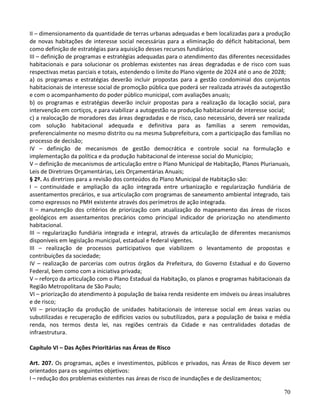 70
II – dimensionamento da quantidade de terras urbanas adequadas e bem localizadas para a produção
de novas habitações de interesse social necessárias para a eliminação do déficit habitacional, bem
como definição de estratégias para aquisição desses recursos fundiários;
III – definição de programas e estratégias adequadas para o atendimento das diferentes necessidades
habitacionais e para solucionar os problemas existentes nas áreas degradadas e de risco com suas
respectivas metas parciais e totais, estendendo o limite do Plano vigente de 2024 até o ano de 2028;
a) os programas e estratégias deverão incluir propostas para a gestão condominial dos conjuntos
habitacionais de interesse social de promoção pública que poderá ser realizada através da autogestão
e com o acompanhamento do poder público municipal, com avaliações anuais;
b) os programas e estratégias deverão incluir propostas para a realização da locação social, para
intervenção em cortiços, e para viabilizar a autogestão na produção habitacional de interesse social;
c) a realocação de moradores das áreas degradadas e de risco, caso necessário, deverá ser realizada
com solução habitacional adequada e definitiva para as famílias a serem removidas,
preferencialmente no mesmo distrito ou na mesma Subprefeitura, com a participação das famílias no
processo de decisão;
IV – definição de mecanismos de gestão democrática e controle social na formulação e
implementação da política e da produção habitacional de interesse social do Município;
V – definição de mecanismos de articulação entre o Plano Municipal de Habitação, Planos Plurianuais,
Leis de Diretrizes Orçamentárias, Leis Orçamentárias Anuais;
§ 2º. As diretrizes para a revisão dos conteúdos do Plano Municipal de Habitação são:
I – continuidade e ampliação da ação integrada entre urbanização e regularização fundiária de
assentamentos precários, e sua articulação com programas de saneamento ambiental integrado, tais
como expressos no PMH existente através dos perímetros de ação integrada.
II – manutenção dos critérios de priorização com atualização do mapeamento das áreas de riscos
geológicos em assentamentos precários como principal indicador de priorização no atendimento
habitacional.
III – regularização fundiária integrada e integral, através da articulação de diferentes mecanismos
disponíveis em legislação municipal, estadual e federal vigentes.
III – realização de processos participativos que viabilizem o levantamento de propostas e
contribuições da sociedade;
IV – realização de parcerias com outros órgãos da Prefeitura, do Governo Estadual e do Governo
Federal, bem como com a iniciativa privada;
V – reforço da articulação com o Plano Estadual da Habitação, os planos e programas habitacionais da
Região Metropolitana de São Paulo;
VI – priorização do atendimento à população de baixa renda residente em imóveis ou áreas insalubres
e de risco;
VII – priorização da produção de unidades habitacionais de interesse social em áreas vazias ou
subutilizadas e recuperação de edifícios vazios ou subutilizados, para a população de baixa e média
renda, nos termos desta lei, nas regiões centrais da Cidade e nas centralidades dotadas de
infraestrutura.
Capítulo VI – Das Ações Prioritárias nas Áreas de Risco
Art. 207. Os programas, ações e investimentos, públicos e privados, nas Áreas de Risco devem ser
orientados para os seguintes objetivos:
I – redução dos problemas existentes nas áreas de risco de inundações e de deslizamentos;
 