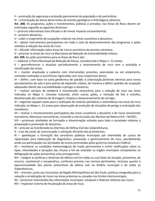 71
II – promoção da segurança e proteção permanente da população e do patrimônio;
III – minimização de danos decorrentes de eventos geológicos e hidrológicos adversos.
Art. 208. Os programas, ações e investimentos, públicos e privados, nas Áreas de Risco devem ser
orientados segundo as seguintes diretrizes:
I – priorizar alternativas mais eficazes e de menor impacto socioambiental;
II – prevenir desastres;
II – coibir o surgimento de ocupações urbanas nas áreas suscetíveis a desastres;
III – adotar instrumentos participativos em todo o ciclo de desenvolvimento dos programas e ações
voltados à redução das áreas de risco;
IV – difundir informação sobre áreas de risco e ocorrência de eventos extremos;
V – priorizar as áreas de risco na Macroárea de Redução da Vulnerabilidade Urbana.
Art. 209. As ações prioritárias para as Áreas de Risco são:
I – elaborar o Plano Municipal de Redução de Riscos, considerando o Mapa n. 12 anexo;
II – georreferenciar e atualizar periodicamente o levantamento de risco com a avaliação e
classificação das áreas;
III – manter atualizado o cadastro com intervenções previstas, executadas ou em andamento,
remoções realizadas e ocorrências registradas com seus respectivos danos;
IV – definir, com base na carta geotécnica de aptidão à urbanização,diretrizes técnicas para novos
parcelamentos do solo e para planos de expansão urbana, de maneira a definir padrões de ocupação
adequados diante das suscetibilidades a perigos e desastres;
V – realizar serviços de zeladoria e manutenção necessários para a redução de risco nas áreas
indicadas no Mapa n. 12anexo incluindo, entre outras ações, a remoção de lixo e entulho,
desobstrução dos sistemas de drenagem, limpeza e desassoreamento de córrego;
VI – organizar equipes aptas para a realização de vistorias periódicas e sistemáticas nas áreas de risco
indicadas no Mapa n. 12 anexo para observação da evolução de situações de perigo e orientação dos
moradores;
VII – realizar o monitoramento participativo das áreas suscetíveis a desastres e de riscos envolvendo
moradores, lideranças comunitárias, incluindo a estruturação dos Núcleos de Defesa Civil – NUDEC;
VIII – promover atividades de formação e disseminação voltadas para toda a sociedade relativas à
preparação e prevenção de desastres;
IX – articular as Coordenadorias Distritais de Defesa Civil das Subprefeituras.
X – criar de canais de comunicação e utilização eficiente dos já existentes;
XI – aperfeiçoar a formação dos servidores públicos municipais por intermédio de cursos de
capacitação para elaboração de diagnóstico, prevenção e gerenciamento de risco, possibilitando
ainda sua participação nas atividades de ensino promovidas pelos governos estadual e federal;
XII – monitorar as condições meteorológicas de modo permanente e emitir notificações sobre os
tipos, intensidades e durações das chuvas a fim de subsidiar os órgãos municipais competentes na
deflagração de ações preventivas e/ou emergenciais;
XIII – integrar as políticas e diretrizes de defesa civil em todas as suas fases de atuação, preventiva, de
socorro, assistencial e recuperativa, conforme previsto nas normas pertinentes, inclusive quanto à
operacionalidade dos planos preventivos de defesa civil no âmbito municipal e de todas as
Subprefeituras.
XIV – articular, junto aos municípios da Região Metropolitana de São Paulo, políticas integradas para a
redução e erradicação de riscos nas áreas próximas ou situadas nos limites intermunicipais;
XV – promover intercâmbio das informações municipais, estaduais e federais relativas aos riscos;
XVI – implantar sistema de fiscalização de áreas de risco;
 
