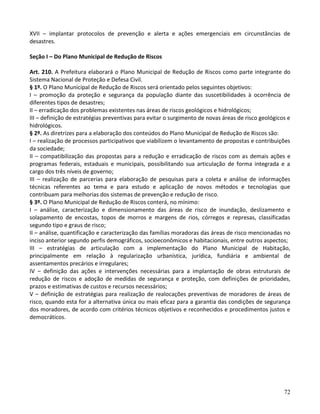 72
XVII – implantar protocolos de prevenção e alerta e ações emergenciais em circunstâncias de
desastres.
Seção I – Do Plano Municipal de Redução de Riscos
Art. 210. A Prefeitura elaborará o Plano Municipal de Redução de Riscos como parte integrante do
Sistema Nacional de Proteção e Defesa Civil.
§ 1º. O Plano Municipal de Redução de Riscos será orientado pelos seguintes objetivos:
I – promoção da proteção e segurança da população diante das suscetibilidades à ocorrência de
diferentes tipos de desastres;
II – erradicação dos problemas existentes nas áreas de riscos geológicos e hidrológicos;
III – definição de estratégias preventivas para evitar o surgimento de novas áreas de risco geológicos e
hidrológicos.
§ 2º. As diretrizes para a elaboração dos conteúdos do Plano Municipal de Redução de Riscos são:
I – realização de processos participativos que viabilizem o levantamento de propostas e contribuições
da sociedade;
II – compatibilização das propostas para a redução e erradicação de riscos com as demais ações e
programas federais, estaduais e municipais, possibilitando sua articulação de forma integrada e a
cargo dos três níveis de governo;
III – realização de parcerias para elaboração de pesquisas para a coleta e análise de informações
técnicas referentes ao tema e para estudo e aplicação de novos métodos e tecnologias que
contribuam para melhorias dos sistemas de prevenção e redução de risco.
§ 3º. O Plano Municipal de Redução de Riscos conterá, no mínimo:
I – análise, caracterização e dimensionamento das áreas de risco de inundação, deslizamento e
solapamento de encostas, topos de morros e margens de rios, córregos e represas, classificadas
segundo tipo e graus de risco;
II – análise, quantificação e caracterização das famílias moradoras das áreas de risco mencionadas no
inciso anterior segundo perfis demográficos, socioeconômicos e habitacionais, entre outros aspectos;
III – estratégias de articulação com a implementação do Plano Municipal de Habitação,
principalmente em relação à regularização urbanística, jurídica, fundiária e ambiental de
assentamentos precários e irregulares;
IV – definição das ações e intervenções necessárias para a implantação de obras estruturais de
redução de riscos e adoção de medidas de segurança e proteção, com definições de prioridades,
prazos e estimativas de custos e recursos necessários;
V – definição de estratégias para realização de realocações preventivas de moradores de áreas de
risco, quando esta for a alternativa única ou mais eficaz para a garantia das condições de segurança
dos moradores, de acordo com critérios técnicos objetivos e reconhecidos e procedimentos justos e
democráticos.
 