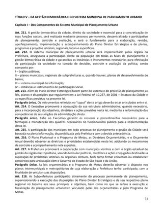 73
TÍTULO V – DA GESTÃO DEMOCRÁTICA E DO SISTEMA MUNICIPAL DE PLANEJAMENTO URBANO
Capítulo I – Dos Componentes do Sistema Municipal de Planejamento Urbano
Art. 211. A gestão democrática da cidade, direito da sociedade e essencial para a concretização de
suas funções sociais, será realizada mediante processo permanente, descentralizado e participativo
de planejamento, controle e avaliação, e será o fundamento para a elaboração, revisão,
aperfeiçoamento, implementação e acompanhamento do Plano Diretor Estratégico e de planos,
programas e projetos setoriais, regionais, locais e específicos.
Art. 212. O sistema municipal de planejamento urbano será implementado pelos órgãos da
Prefeitura, assegurada a participação direta da população em todas as fases de planejamento e
gestão democrática da cidade e garantidas as instâncias e instrumentos necessários para efetivação
da participação da sociedade na tomada de decisões, controle e avaliação da política, sendo
composto por:
I – órgãos públicos;
II – planos municipais, regionais de subprefeituras e, quando houver, planos de desenvolvimento do
bairro;
III – sistema municipal de informação;
IV – instâncias e instrumentos de participação social.
Art. 213. Além do Plano Diretor Estratégico fazem parte do sistema e do processo de planejamento as
leis, planos e disposições que regulamentem a Lei Federal nº 10.257, de 2001 – Estatuto da Cidade e
as específicas previstas na presente lei.
Parágrafo único. Os instrumentos referidos no “caput” deste artigo deverão estar articulados entre si.
Art. 214. O Executivo promoverá a adequação da sua estrutura administrativa, quando necessário,
para a incorporação dos objetivos, diretrizes e ações previstos nesta lei, mediante a reformulação das
competências de seus órgãos da administração direta.
Parágrafo único. Cabe ao Executivo garantir os recursos e procedimentos necessários para a
formação e manutenção dos quadros necessários no funcionalismo público para a implementação
desta lei.
Art. 215. A participação dos munícipes em todo processo de planejamento e gestão da Cidade será
baseada na plena informação, disponibilizada pela Prefeitura com a devida antecedência.
Art. 216. O Plano Plurianual e o Programa de Metas, as Diretrizes Orçamentárias, e o Orçamento
Anual deverão observar as diretrizes e prioridades estabelecidas nesta lei, adotando os mecanismos
de controle e acompanhamento nela expostos.
Art. 217. A Prefeitura promoverá a cooperação com municípios vizinhos e com o órgão estadual de
gestão da região metropolitana, visando formular políticas, diretrizes e ações conjugadas destinadas à
superação de problemas setoriais ou regionais comuns, bem como firmar convênios ou estabelecer
consórcios para articulação com o Governo do Estado de São Paulo e da União.
Parágrafo único. As leis orçamentárias e o Programa de Metas deverão observar o disposto nos
planos intermunicipais e metropolitanos de cuja elaboração a Prefeitura tenha participado, com a
finalidade de veicular suas disposições.
Art. 218. As Subprefeituras participarão ativamente do processo permanente de planejamento,
supervisionando a execução das disposições do Plano Diretor Estratégico e de seu respectivo plano
regional no tocante aos seus princípios e objetivos, bem como no que se refere à execução e
fiscalização do planejamento urbanístico veiculado pelas leis orçamentárias e pelo Programa de
Metas.
 