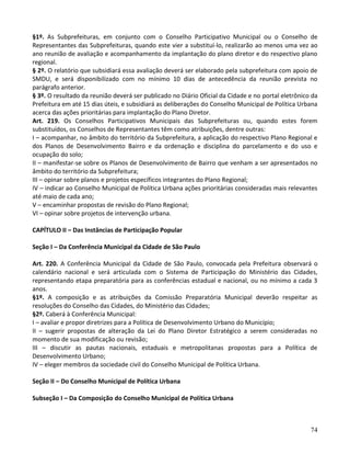 74
§1º. As Subprefeituras, em conjunto com o Conselho Participativo Municipal ou o Conselho de
Representantes das Subprefeituras, quando este vier a substituí-lo, realizarão ao menos uma vez ao
ano reunião de avaliação e acompanhamento da implantação do plano diretor e do respectivo plano
regional.
§ 2º. O relatório que subsidiará essa avaliação deverá ser elaborado pela subprefeitura com apoio de
SMDU, e será disponibilizado com no mínimo 10 dias de antecedência da reunião prevista no
parágrafo anterior.
§ 3º. O resultado da reunião deverá ser publicado no Diário Oficial da Cidade e no portal eletrônico da
Prefeitura em até 15 dias úteis, e subsidiará as deliberações do Conselho Municipal de Política Urbana
acerca das ações prioritárias para implantação do Plano Diretor.
Art. 219. Os Conselhos Participativos Municipais das Subprefeituras ou, quando estes forem
substituídos, os Conselhos de Representantes têm como atribuições, dentre outras:
I – acompanhar, no âmbito do território da Subprefeitura, a aplicação do respectivo Plano Regional e
dos Planos de Desenvolvimento Bairro e da ordenação e disciplina do parcelamento e do uso e
ocupação do solo;
II – manifestar-se sobre os Planos de Desenvolvimento de Bairro que venham a ser apresentados no
âmbito do território da Subprefeitura;
III – opinar sobre planos e projetos específicos integrantes do Plano Regional;
IV – indicar ao Conselho Municipal de Política Urbana ações prioritárias consideradas mais relevantes
até maio de cada ano;
V – encaminhar propostas de revisão do Plano Regional;
VI – opinar sobre projetos de intervenção urbana.
CAPÍTULO II – Das Instâncias de Participação Popular
Seção I – Da Conferência Municipal da Cidade de São Paulo
Art. 220. A Conferência Municipal da Cidade de São Paulo, convocada pela Prefeitura observará o
calendário nacional e será articulada com o Sistema de Participação do Ministério das Cidades,
representando etapa preparatória para as conferências estadual e nacional, ou no mínimo a cada 3
anos.
§1º. A composição e as atribuições da Comissão Preparatória Municipal deverão respeitar as
resoluções do Conselho das Cidades, do Ministério das Cidades;
§2º. Caberá à Conferência Municipal:
I – avaliar e propor diretrizes para a Política de Desenvolvimento Urbano do Município;
II – sugerir propostas de alteração da Lei do Plano Diretor Estratégico a serem consideradas no
momento de sua modificação ou revisão;
III – discutir as pautas nacionais, estaduais e metropolitanas propostas para a Política de
Desenvolvimento Urbano;
IV – eleger membros da sociedade civil do Conselho Municipal de Política Urbana.
Seção II – Do Conselho Municipal de Política Urbana
Subseção I – Da Composição do Conselho Municipal de Política Urbana
 