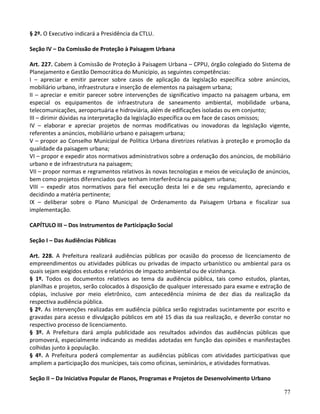 77
§ 2º. O Executivo indicará a Presidência da CTLU.
Seção IV – Da Comissão de Proteção à Paisagem Urbana
Art. 227. Cabem à Comissão de Proteção à Paisagem Urbana – CPPU, órgão colegiado do Sistema de
Planejamento e Gestão Democrática do Município, as seguintes competências:
I – apreciar e emitir parecer sobre casos de aplicação da legislação específica sobre anúncios,
mobiliário urbano, infraestrutura e inserção de elementos na paisagem urbana;
II – apreciar e emitir parecer sobre intervenções de significativo impacto na paisagem urbana, em
especial os equipamentos de infraestrutura de saneamento ambiental, mobilidade urbana,
telecomunicações, aeroportuária e hidroviária, além de edificações isoladas ou em conjunto;
III – dirimir dúvidas na interpretação da legislação específica ou em face de casos omissos;
IV – elaborar e apreciar projetos de normas modificativas ou inovadoras da legislação vigente,
referentes a anúncios, mobiliário urbano e paisagem urbana;
V – propor ao Conselho Municipal de Política Urbana diretrizes relativas à proteção e promoção da
qualidade da paisagem urbana;
VI – propor e expedir atos normativos administrativos sobre a ordenação dos anúncios, de mobiliário
urbano e de infraestrutura na paisagem;
VII – propor normas e regramentos relativos às novas tecnologias e meios de veiculação de anúncios,
bem como projetos diferenciados que tenham interferência na paisagem urbana;
VIII – expedir atos normativos para fiel execução desta lei e de seu regulamento, apreciando e
decidindo a matéria pertinente;
IX – deliberar sobre o Plano Municipal de Ordenamento da Paisagem Urbana e fiscalizar sua
implementação.
CAPÍTULO III – Dos Instrumentos de Participação Social
Seção I – Das Audiências Públicas
Art. 228. A Prefeitura realizará audiências públicas por ocasião do processo de licenciamento de
empreendimentos ou atividades públicas ou privadas de impacto urbanístico ou ambiental para os
quais sejam exigidos estudos e relatórios de impacto ambiental ou de vizinhança.
§ 1º. Todos os documentos relativos ao tema da audiência pública, tais como estudos, plantas,
planilhas e projetos, serão colocados à disposição de qualquer interessado para exame e extração de
cópias, inclusive por meio eletrônico, com antecedência mínima de dez dias da realização da
respectiva audiência pública.
§ 2º. As intervenções realizadas em audiência pública serão registradas sucintamente por escrito e
gravadas para acesso e divulgação públicos em até 15 dias da sua realização, e deverão constar no
respectivo processo de licenciamento.
§ 3º. A Prefeitura dará ampla publicidade aos resultados advindos das audiências públicas que
promoverá, especialmente indicando as medidas adotadas em função das opiniões e manifestações
colhidas junto à população.
§ 4º. A Prefeitura poderá complementar as audiências públicas com atividades participativas que
ampliem a participação dos munícipes, tais como oficinas, seminários, e atividades formativas.
Seção II – Da Iniciativa Popular de Planos, Programas e Projetos de Desenvolvimento Urbano
 