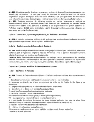 78
Art. 229. A iniciativa popular de planos, programas e projetos de desenvolvimento urbano poderá ser
tomada por, no mínimo, 2% (dois por cento) dos eleitores do Município em caso de planos,
programas e projetos de impacto estrutural sobre a Cidade, e 2% (dois por cento) dos eleitores de
cada Subprefeitura em caso de seu impacto restringir-se ao território da respectiva Subprefeitura.
Art. 230. Qualquer proposta de iniciativa popular de planos, programas e projetos de
desenvolvimento urbano e ambiental deverá ser apreciada pela Prefeitura em parecer técnico
circunstanciado sobre o seu conteúdo e alcance, a ser disponibilizado no portal eletrônico da
Prefeitura no prazo de 120 (cento e vinte) dias a partir de sua apresentação, podendo este prazo ser
prorrogado por motivo fundamentado.
Seção III – Da iniciativa popular de projetos de lei, do Plebiscito e Referendo
Art. 231. A iniciativa popular de projetos de lei, o plebiscito e o referendo ocorrerão nos termos da
legislação federal pertinente e da Lei Orgânica do Município.
Seção IV – Dos Instrumentos de Promoção da Cidadania
Art. 232. A Prefeitura promoverá atividades de formação para os munícipes, como cursos, seminários
e oficinas, com o objetivo de ampliar a troca de informação sobre as políticas de desenvolvimento
urbano, favorecendo seu contínuo aperfeiçoamento.
Parágrafo único. Tais atividades serão planejadas em conjunto com os representantes dos conselhos
setoriais, reunidos na Comissão Especial de Articulação entre Conselhos, e deverão ser organizadas,
ordinariamente, no mínimo uma vez por ano, antecedendo a discussão do orçamento municipal.
Capitulo IV – Do Fundo Municipal de Desenvolvimento Urbano
Seção I – Das Fontes de Recursos
Art. 233. O Fundo de Desenvolvimento Urbano – FUNDURB será constituído de recursos provenientes
de:
I – dotações orçamentárias e créditos adicionais suplementares a ele destinados;
II – repasses ou dotações de origem orçamentária da União ou do Estado de São Paulo a ele
destinados;
III – empréstimos de operações de financiamento internos ou externos;
IV – contribuições ou doações de pessoas físicas ou jurídicas;
V – contribuições ou doações de entidades internacionais;
VI – acordos, contratos, consórcios e convênios;
VII – rendimentos obtidos com a aplicação do seu próprio patrimônio;
VIII – outorga onerosa e transferência de potencial construtivo;
IX – contribuição de melhoria decorrente de obras públicas realizadas com base na lei do Plano
Diretor Estratégico, excetuada aquela proveniente do asfaltamento de vias públicas;
X – receitas provenientes de concessão urbanística;
XI – retornos e resultados de suas aplicações;
XII – multas, correção monetária e juros recebidos em decorrência de suas aplicações;
XII – outras receitas eventuais.
 