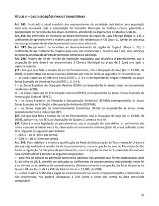 82
TÍTULO VI – DAS DISPOSIÇÕES FINAIS E TRANSITÓRIAS
Art. 245. Finalizado o atual mandato dos representantes da sociedade civil eleitos pela população
local será renovada toda a composição do Conselho Municipal de Política Urbana, garantida a
possibilidade de recondução dos atuais membros, atendendo às disposições estatuídas nesta lei.
Art. 246. No perímetro de incentivo ao desenvolvimento da região da Jacu-Pêssego (Mapa n. 13), o
coeficiente de aproveitamento máximo para usos não residenciais é 4,0 (quatro), isento de cobrança
de outorga onerosa do direito de potencial construtivo adicional.
Art. 247. No perímetro de incentivo ao desenvolvimento da região da Cupecê (Mapa n. 13), o
coeficiente de aproveitamento máximo para usos não residenciais e residenciais é 4,0, sem cobrança
de outorga onerosa do direito de potencial construtivo adicional.
Art. 248. Projeto de lei de revisão da legislação reguladora que disciplina o parcelamento, uso e
ocupação do solo deverá ser encaminhado à Câmara Municipal no prazo de 1 (um) ano após a
vigência desta lei.
§1º - Até que seja feita a revisão da Lei de Parcelamento, Uso e Ocupação do Solo (Lei n. 13.885, de
2004), os perímetros das zonas especiais definidas por esta lei terão as seguintes correspondências:
I – as Zonas Especiais de Interesse Social (ZEIS) 1, 2, 3 e 4 corresponderão, respectivamente, às atuais
Zonas Especiais de Interesse Social (ZEIS) 1, 2, 3 e 4;
II – as Zonas Especiais de Ocupação Restrita (ZEOR) corresponderão às atuais zonas exclusivamente
residenciais (ZER);
III – as Zonas Especiais de Preservação Cultural (ZEPEC) corresponderão às atuais Zonas Especiais de
Preservação Cultural (ZEPEC);
IV – as Zonas Especiais de Proteção e Recuperação Ambiental (ZEPAM) corresponderão às atuais
Zonas Especiais de Proteção e Recuperação Ambiental (ZEPAM);
V – as Zonas Especiais de Desenvolvimento Econômico (ZEDE) corresponderão às atuais zonas
predominantemente industriais (ZPI).
§2º. Até que seja feita a revisão da Lei de Parcelamento, Uso e Ocupação do Solo (Lei n. 13.885, de
2004), aplicam-se, nas ZEIS, as disposições do Quadro 2, anexo a esta lei.
§3º. Caberá à nova legislação de parcelamento, uso e ocupação do solo definir os perímetros das
zonas especiais referidas nesta lei, observado um incremento mínimo global de áreas definidas como
ZEIS, segundo os seguintes percentuais:
I – ZEIS 2 – 20 % (vinte por cento);
II – ZEIS 3 – 20 % (vinte por cento).
Art. 249. Para viabilizar a imediata qualificação da Rede de Estruturação da Transformação Urbana e
até que seja realizada a revisão da lei de parcelamento, uso e ocupação do solo do Município de São
Paulo, a regulação da disciplina de parcelamento, uso e ocupação do solo exclusivamente dos imóveis
nela contidos deverá atender às seguintes disposições:
I – para fins de cálculo do potencial construtivo adicional nos projetos que forem protocolados após
31 de julho de 2013, deverão ser aplicados os coeficientes de aproveitamento estabelecidos nesta lei
e as demais características de aproveitamento, dimensionamento e ocupação dos lotes dispostas no
Quadro 04 dos Livros de I a XXXI da Parte II da Lei n. 13.885, de 2004;
II – a área máxima destinada a vagas de estacionamento nos novos empreendimentos, residenciais ou
não residenciais, não poderá ultrapassar a 25% (vinte e cinco por cento) da área construída
computável;
 