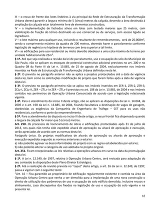 83
III – o recuo de frente dos lotes lindeiros à via principal da Rede de Estruturação da Transformação
Urbana deverá garantir a largura mínima de 5 (cinco) metros da calçada, devendo a área destinada à
ampliação da calçada estar totalmente livre de elementos construídos;
IV – a implementação de fachadas ativas em lotes com testada maiores que 25 metros, com
viabilização de fruição do térreo destinado ao uso comercial ou de serviços, com acesso ligado ao
logradouro.
V – o lote máximo para qualquer uso, incluindo o resultante de remembramentos, será de 20.000m²,
sendo o comprimento máximo da quadra de 200 metros, devendo haver o parcelamento conforme
legislação de regência na hipótese de terrenos com área superior a tal limite.
VI – as edificações para uso residencial ou misto deverão obedecer a uma cota máxima de terreno por
unidade habitacional de 25m².
§ 1º. Até que seja realizada a revisão da lei de parcelamento, uso e ocupação do solo do Município de
São Paulo, não se aplicam os estoques de potencial construtivo adicional previstos no art. 200 e no
Quadro 08 da Parte III da Lei n. 13.885, de 25 de agosto de 2004, exclusivamente nos imóveis
inseridos na Rede de Estruturação da Transformação Urbana definidos nesta lei.
§ 2º. O previsto no parágrafo anterior não se aplica a projetos protocolados até a data de vigência
desta lei, bem como às solicitações modificação de projeto que forem feitas após a data de vigência
desta lei.
§ 3º. O previsto no parágrafo primeiro não se aplica nos imóveis inseridos em ZER-1, ZER-2, ZER-3,
ZCLz-I, ZCLz-II, ZER – ZTLz-I e ZER – ZTLz-II previstas no art. 108 da Lei n. 13.885, de 2004 e nos imóveis
contidos nos perímetros de Operação Urbana Consorciada de acordo com a legislação relacionada
vigente.
§ 4º. Para o atendimento do inciso II deste artigo, não se aplicam as disposições da Lei n. 14.044, de
2005 e o art. 190 da Lei n. 13.885, de 2004, ficando facultativa a destinação de vagas de garagem,
obedecidas as exigências da Companhia de Engenharia de Tráfego – CET para os usos não
residenciais, conforme o porte do empreendimento.
§ 5º. Para o atendimento do disposto no inciso III deste artigo, o recuo frontal fica dispensado quando
a largura da calçada for maior que 5 (cinco) metros.
Art. 250. Os processos de licenciamento de obras e edificações protocolados após 31 de julho de
2013, nos quais não tenha sido expedido alvará de aprovação ou alvará de aprovação e execução,
serão apreciados de acordo com as normas desta lei.
Parágrafo único. Os projetos modificativos de alvarás de aprovação ou alvarás de aprovação e
execução expedidos segundo as normas anteriores a esta lei:
a) não poderão agravar as desconformidades do projeto com as regras estabelecidas por esta lei;
b) não poderão alterar a categoria de uso adotada no projeto original.
Art. 251. Ficam recepcionadas as leis relativas a operações urbanas em curso na data da promulgação
desta lei.
§ 1º. A Lei n. 12.349, de 1997, relativa à Operação Urbana Centro, será revisada para adaptação do
seu conteúdo às disposições deste Plano Diretor Estratégico.
§ 2º. Até a realização da revisão prevista no “caput” deste artigo, o art. 16 da Lei n. 12.349, de 1997,
passa a vigorar com o seguinte texto:
“Art. 16 – Fica garantido ao proprietário de edificação regularmente existente e contida na área da
Operação Urbana Centro que venha a ser demolida para a implantação de uma nova construção o
direito de utilização dos parâmetros de uso e ocupação do solo edifício demolido, inclusive recuos e
alinhamento, caso discrepantes dos fixados na legislação de uso e ocupação do solo vigente e na
presente lei.
 