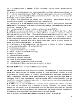 9
VIII – incentivo aos usos e atividades de lazer, recreação e turismo, social e ambientalmente
sustentáveis;
IX – garantia do acesso a equipamentos sociais de apoio às comunidades urbanas e rurais isoladas e à
terra e moradia adequada para as populações indígenas, respeitando seus usos, costumes e tradições;
X – garantia do saneamento ambiental dos assentamentos urbanos e das áreas rurais com uso de
tecnologias adequadas a cada situação;
XI – garantia da trafegabilidade das estradas rurais, conservando a permeabilidade do solo e
minimizando os impactos sobre os recursos hídricos e a biodiversidade;
XII – manutenção e recuperação dos serviços ambientais prestados pelos sistemas ambientais
existentes, em especial aqueles relacionados com a produção da água, preservação da biodiversidade,
microclima e proteção ao solo;
XIII – incentivo à criação de Reservas Particulares do Patrimônio Natural (RPPN).
§ 2º. São também considerados objetivos específicos da Macroárea de Contenção Urbana e Uso
Sustentável as determinações previstas para o Parque Natural Municipal da Fazenda do Carmo, o
Parque Estadual Ecológico do Tietê, a Área de Proteção Ambiental Estadual Várzeas do Tietê, a Área
de Proteção Ambiental Estadual Iguatemi, o Parque Estadual Ecológico do Guarapiranga, a Área de
Proteção Ambiental Estadual do Carmo, a Área de Proteção Ambiental Municipal do Capivari-Monos,
a Área de Proteção Ambiental Municipal do Bororé-Colônia, bem como as de outras unidades de
conservação existentes e que venham a ser instituídas.
§ 3º. Na Macroárea de Contenção Urbana e Uso Sustentável se aplicam, no mínimo, os seguintes
instrumentos de política urbana e de gestão ambiental:
I – unidades de conservação;
II – estudo e relatório de impacto ambiental;
III – estudo e relatório de impacto de vizinhança;
IV – direito de superfície;
V – avaliação ambiental estratégica;
VI – estudo de viabilidade ambiental;
VII – termo de compromisso ambiental;
VIII – pagamento por prestação de serviços ambientais;
IX - legislação de proteção e recuperação dos mananciais e correlatas.
Seção III – Da Macroárea de Recuperação Urbana e Ambiental
Art. 17. A Macroárea de Recuperação Urbana e Ambiental, conforme Mapa n. 02 anexo, localiza-se na
periferia da área urbanizada do território municipal e é caracterizada pela existência de áreas
urbanizadas com distintos padrões de ocupação, predominantemente horizontais, permeadas por
vazios intraurbanos e cobertura vegetal pouco expressiva ou ausente, ocorrendo, ainda, áreas de
exploração mineral, ativas e desativadas, e assentamentos precários, muitos localizados em áreas
suscetíveis a processos erosivos, escorregamentos ou outros movimentos de massa, mas passíveis de
recuperação urbanística e ambiental.
§ 1º. A Macroárea de Recuperação Urbana e Ambiental contém elementos dos sistemas ambientais
que podem ser recuperados para a prestação de serviços ambientais, em especial aqueles
relacionados com a produção de água e conservação do solo, mesmo que impactados pela interação
com os elementos dos sistemas urbanos, com assentamentos precários e irregulares ocupados por
populações de baixa renda que se encontra em situações de vulnerabilidade.
§ 2º. Os objetivos específicos da Macroárea de Recuperação Urbana e Ambiental são:
 