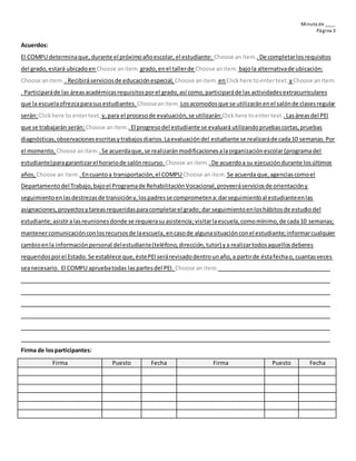 Minuta de ____
Página 3
Acuerdos:
El COMPU determinaque, durante el próximoañoescolar, el estudiante: Choose anitem..De completarlosrequisitos
del grado,estará ubicadoen Choose anitem. grado,en el tallerde Choose anitem. bajola alternativade ubicación:
Choose anitem. . Recibiráserviciosde educaciónespecial, Choose anitem. enClickhere toentertext. yChoose anitem.
. Participaráde las áreasacadémicasrequisitosporel grado,así como,participaráde las actividadesextracurriculares
que la escuelaofrezcaparasusestudiantes. Chooseanitem. Losacomodosque se utilizaránenel salónde clasesregular
serán:Clickhere to entertext. y,para el procesode evaluación,se utilizarán:Clickhere toentertext..Lasáreasdel PEI
que se trabajarán serán: Choose anitem..El progresodel estudiante se evaluará utilizandopruebascortas,pruebas
diagnósticas,observacionesescritasytrabajosdiarios.Laevaluacióndel estudiante se realizaráde cada10 semanas.Por
el momento, Choose anitem..Se acuerdaque,se realizaránmodificacionesalaorganizaciónescolar(programadel
estudiante)paragarantizarel horariode salónrecurso. Choose an item.. De acuerdoa su ejecucióndurante losúltimos
años, Choose an item..Encuantoa transportación,el COMPUChoose an item. Se acuerda que,agenciascomoel
Departamentodel Trabajo,bajoel Programade RehabilitaciónVocacional,proveeráserviciosde orientacióny
seguimientoenlasdestrezasde transicióny,lospadresse comprometena:darseguimientoal estudianteenlas
asignaciones,proyectosytareasrequeridasparacompletarel grado;dar seguimientoenloshábitosde estudiodel
estudiante;asistiralasreunionesdonde se requierasuasistencia;visitarlaescuela,comomínimo,de cada10 semanas;
mantenercomunicaciónconlosrecursosde laescuela,encasode algunasituaciónconel estudiante;informarcualquier
cambioenla informaciónpersonal delestudiante(teléfono,dirección,tutor) ya realizartodosaquellosdeberes
requeridosporel Estado.Se establece que,éstePEIserárevisadodentrounaño,a partirde éstafechao, cuantasveces
seanecesario. El COMPU apruebatodas laspartesdel PEI. Choose anitem.
Firma de losparticipantes:
Firma Puesto Fecha Firma Puesto Fecha
 