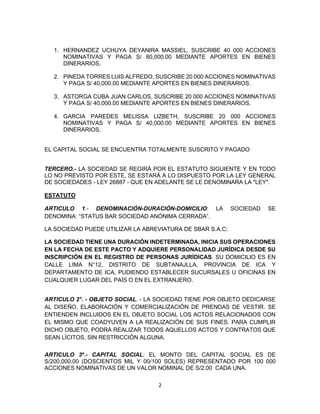 2
1. HERNANDEZ UCHUYA DEYANIRA MASSIEL, SUSCRIBE 40 000 ACCIONES
NOMINATIVAS Y PAGA S/ 80,000.00 MEDIANTE APORTES EN BIENES
DINERARIOS.
2. PINEDA TORRES LUIS ALFREDO, SUSCRIBE 20 000 ACCIONES NOMINATIVAS
Y PAGA S/ 40,000.00 MEDIANTE APORTES EN BIENES DINERARIOS.
3. ASTORGA CUBA JUAN CARLOS, SUSCRIBE 20 000 ACCIONES NOMINATIVAS
Y PAGA S/ 40,000.00 MEDIANTE APORTES EN BIENES DINERARIOS.
4. GARCIA PAREDES MELISSA LIZBETH, SUSCRIBE 20 000 ACCIONES
NOMINATIVAS Y PAGA S/ 40,000.00 MEDIANTE APORTES EN BIENES
DINERARIOS.
EL CAPITAL SOCIAL SE ENCUENTRA TOTALMENTE SUSCRITO Y PAGADO
TERCERO.- LA SOCIEDAD SE REGIRÁ POR EL ESTATUTO SIGUIENTE Y EN TODO
LO NO PREVISTO POR ESTE, SE ESTARÁ A LO DISPUESTO POR LA LEY GENERAL
DE SOCIEDADES - LEY 26887 - QUE EN ADELANTE SE LE DENOMINARA LA "LEY".
ESTATUTO
ARTICULO 1.- DENOMINACIÓN-DURACIÓN-DOMICILIO: LA SOCIEDAD SE
DENOMINA: “STATUS BAR SOCIEDAD ANÓNIMA CERRADA”.
LA SOCIEDAD PUEDE UTILIZAR LA ABREVIATURA DE SBAR S.A.C;
LA SOCIEDAD TIENE UNA DURACIÓN INDETERMINADA, INICIA SUS OPERACIONES
EN LA FECHA DE ESTE PACTO Y ADQUIERE PERSONALIDAD JURÍDICA DESDE SU
INSCRIPCIÓN EN EL REGISTRO DE PERSONAS JURÍDICAS. SU DOMICILIO ES EN
CALLE LIMA N°12, DISTRITO DE SUBTANAJLLA, PROVINCIA DE ICA Y
DEPARTAMENTO DE ICA, PUDIENDO ESTABLECER SUCURSALES U OFICINAS EN
CUALQUIER LUGAR DEL PAÍS O EN EL EXTRANJERO.
ARTICULO 2°. - OBJETO SOCIAL. - LA SOCIEDAD TIENE POR OBJETO DEDICARSE
AL DISEÑO, ELABORACIÓN Y COMERCIALIZACIÓN DE PRENDAS DE VESTIR. SE
ENTIENDEN INCLUIDOS EN EL OBJETO SOCIAL LOS ACTOS RELACIONADOS CON
EL MISMO QUE COADYUVEN A LA REALIZACIÓN DE SUS FINES. PARA CUMPLIR
DICHO OBJETO, PODRÁ REALIZAR TODOS AQUELLOS ACTOS Y CONTRATOS QUE
SEAN LÍCITOS, SIN RESTRICCIÓN ALGUNA.
ARTICULO 3º.- CAPITAL SOCIAL: EL MONTO DEL CAPITAL SOCIAL ES DE
S/200,000.00 (DOSCIENTOS MIL Y 00/100 SOLES) REPRESENTADO POR 100 000
ACCIONES NOMINATIVAS DE UN VALOR NOMINAL DE S/2.00 CADA UNA.
 