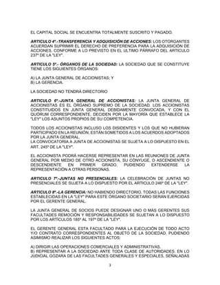 3
EL CAPITAL SOCIAL SE ENCUENTRA TOTALMENTE SUSCRITO Y PAGADO.
ARTICULO 4º.-TRANSFERENCIA Y ADQUISICIÓN DE ACCIONES: LOS OTORGANTES
ACUERDAN SUPRIMIR EL DERECHO DE PREFERENCIA PARA LA ADQUISICIÓN DE
ACCIONES, CONFORME A LO PREVISTO EN EL ULTIMO PÁRRAFO DEL ARTICULO
237º DE LA "LEY".
ARTICULO 5º.- ÓRGANOS DE LA SOCIEDAD: LA SOCIEDAD QUE SE CONSTITUYE
TIENE LOS SIGUIENTES ÓRGANOS:
A) LA JUNTA GENERAL DE ACCIONISTAS; Y
B) LA GERENCIA.
LA SOCIEDAD NO TENDRÁ DIRECTORIO
ARTICULO 6º.-JUNTA GENERAL DE ACCIONISTAS: LA JUNTA GENERAL DE
ACCIONISTAS ES EL ÓRGANO SUPREMO DE LA SOCIEDAD. LOS ACCIONISTAS
CONSTITUIDOS EN JUNTA GENERAL DEBIDAMENTE CONVOCADA, Y CON EL
QUÓRUM CORRESPONDIENTE, DECIDEN POR LA MAYORÍA QUE ESTABLECE LA
"LEY" LOS ASUNTOS PROPIOS DE SU COMPETENCIA.
TODOS LOS ACCIONISTAS INCLUSO LOS DISIDENTES Y LOS QUE NO HUBIERAN
PARTICIPADO EN LA REUNIÓN, ESTÁN SOMETIDOS A LOS ACUERDOS ADOPTADOS
POR LA JUNTA GENERAL.
LA CONVOCATORIA A JUNTA DE ACCIONISTAS SE SUJETA A LO DISPUESTO EN EL
ART. 245º DE LA "LEY".
EL ACCIONISTA PODRÁ HACERSE REPRESENTAR EN LAS REUNIONES DE JUNTA
GENERAL POR MEDIO DE OTRO ACCIONISTA, SU CÓNYUGE, O ASCENDIENTE O
DESCENDIENTE EN PRIMER GRADO, PUDIENDO EXTENDERSE LA
REPRESENTACIÓN A OTRAS PERSONAS.
ARTICULO 7º.-JUNTAS NO PRESENCIALES: LA CELEBRACIÓN DE JUNTAS NO
PRESENCIALES SE SUJETA A LO DISPUESTO POR EL ARTICULO 246º DE LA "LEY".
ARTICULO 8º.-LA GERENCIA: NO HABIENDO DIRECTORIO, TODAS LAS FUNCIONES
ESTABLECIDAS EN LA "LEY" PARA ESTE ÓRGANO SOCIETARIO SERÁN EJERCIDAS
POR EL GERENTE GENERAL.
LA JUNTA GENERAL DE SOCIOS PUEDE DESIGNAR UNO O MÁS GERENTES SUS
FACULTADES REMOCIÓN Y RESPONSABILIDADES SE SUJETAN A LO DISPUESTO
POR LOS ARTÍCULOS 185º AL 197º DE LA "LEY".
EL GERENTE GENERAL ESTA FACULTADO PARA LA EJECUCIÓN DE TODO ACTO
Y/O CONTRATO CORRESPONDIENTES AL OBJETO DE LA SOCIEDAD, PUDIENDO
ASIMISMO REALIZAR LOS SIGUIENTES ACTOS:
A) DIRIGIR LAS OPERACIONES COMERCIALES Y ADMINISTRATIVAS.
B) REPRESENTAR A LA SOCIEDAD ANTE TODA CLASE DE AUTORIDADES. EN LO
JUDICIAL GOZARA DE LAS FACULTADES GENERALES Y ESPECIALES, SEÑALADAS
 
