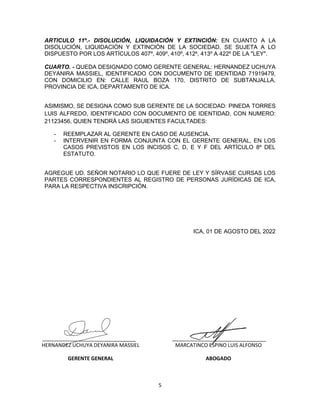 5
ARTICULO 11º.- DISOLUCIÓN, LIQUIDACIÓN Y EXTINCIÓN: EN CUANTO A LA
DISOLUCIÓN, LIQUIDACIÓN Y EXTINCIÓN DE LA SOCIEDAD, SE SUJETA A LO
DISPUESTO POR LOS ARTÍCULOS 407º, 409º, 410º, 412º, 413º A 422º DE LA "LEY".
CUARTO. - QUEDA DESIGNADO COMO GERENTE GENERAL: HERNANDEZ UCHUYA
DEYANIRA MASSIEL, IDENTIFICADO CON DOCUMENTO DE IDENTIDAD 71919479,
CON DOMICILIO EN: CALLE RAUL BOZA 170, DISTRITO DE SUBTANJALLA,
PROVINCIA DE ICA, DEPARTAMENTO DE ICA.
ASIMISMO, SE DESIGNA COMO SUB GERENTE DE LA SOCIEDAD: PINEDA TORRES
LUIS ALFREDO, IDENTIFICADO CON DOCUMENTO DE IDENTIDAD, CON NUMERO:
21123456, QUIEN TENDRÁ LAS SIGUIENTES FACULTADES:
- REEMPLAZAR AL GERENTE EN CASO DE AUSENCIA.
- INTERVENIR EN FORMA CONJUNTA CON EL GERENTE GENERAL, EN LOS
CASOS PREVISTOS EN LOS INCISOS C, D, E Y F DEL ARTÍCULO 8º DEL
ESTATUTO.
AGREGUE UD. SEÑOR NOTARIO LO QUE FUERE DE LEY Y SÍRVASE CURSAS LOS
PARTES CORRESPONDIENTES AL REGISTRO DE PERSONAS JURÍDICAS DE ICA,
PARA LA RESPECTIVA INSCRIPCIÓN.
ICA, 01 DE AGOSTO DEL 2022
HERNANDEZ UCHUYA DEYANIRA MASSIEL
GERENTE GENERAL
MARCATINCO ESPINO LUIS ALFONSO
ABOGADO
 