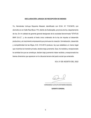 6
DECLARACIÓN JURADA DE RECEPCIÓN DE BIENES
Yo, Hernández Uchuya Deyanira Massiel, identificado con D.N.I. N° 71919479, con
domicilio en en Calle Raul Boza 170, distrito de Subtanjalla, provincia de Ica, departamento
de Ica. En mi calidad de gerente general designado de la sociedad denominada "STATUS
BAR S.A.C.", y de acuerdo al texto único ordenado de la ley de impulso al desarrollo
productivo y al crecimiento empresarial que promueve la creación, formalización, desarrollo
y competitividad de las Mype, D.S. 013-2013 produce, ley que establece un marco legal
que incentiva la inversión privada, declaro bajo juramento. Que, he recibido y recepcionado
la cantidad de que se constituye, declaro bajo juramento haber recibido y recepcionado los
bienes dinerarios que aparecen en la cláusula tercera del pacto social que antecede.
ICA, 01 DE AGOSTO DEL 2022
HERNANDEZ UCHUYA DEYANIRA MASSIEL
GERENTE GENERAL
 