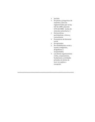 •
•

•

•
•
•

•

Sociales
De planes y programas de
vivienda ( salvo las
reglamentadas por la Ley
537 de 1999 y decreto
1774 del 2000 - Juntas de
vivienda comunitaria -)
Democráticas,
participativas, cívicas y
comunitarias
Promotoras de bienestar
social
De egresados
De rehabilitación social y
ayuda a indigentes,
drogadictos e
incapacitados
Las demás organizaciones
civiles, corporaciones,
fundaciones y entidades
privadas sin ánimo de
lucro no sujetas a
excepción

==================================================================.

 