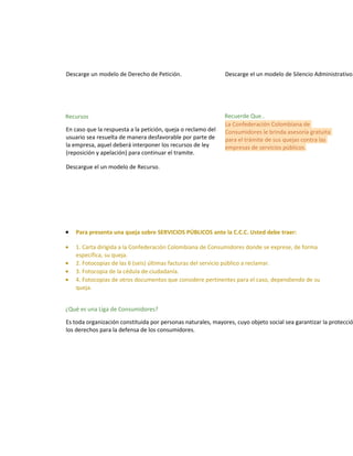 Descarge un modelo de Derecho de Petición.

Descarge el un modelo de Silencio Administrativo.

Recursos

Recuerde Que..
La Confederación Colombiana de
Consumidores le brinda asesoría gratuita
para el trámite de sus quejas contra las
empresas de servicios públicos.

En caso que la respuesta a la petición, queja o reclamo del
usuario sea resuelta de manera desfavorable por parte de
la empresa, aquel deberá interponer los recursos de ley
(reposición y apelación) para continuar el tramite.
Descargue el un modelo de Recurso.

•

Para presenta una queja sobre SERVICIOS PÚBLICOS ante la C.C.C. Usted debe traer:

•

1. Carta dirigida a la Confederación Colombiana de Consumidores donde se exprese, de forma
específica, su queja.
2. Fotocopias de las 6 (seis) últimas facturas del servicio público a reclamar.
3. Fotocopia de la cédula de ciudadanía.
4. Fotocopias de otros documentos que considere pertinentes para el caso, dependiendo de su
queja.

•
•
•

¿Qué es una Liga de Consumidores?

Es toda organización constituida por personas naturales, mayores, cuyo objeto social sea garantizar la protecció
los derechos para la defensa de los consumidores.

 