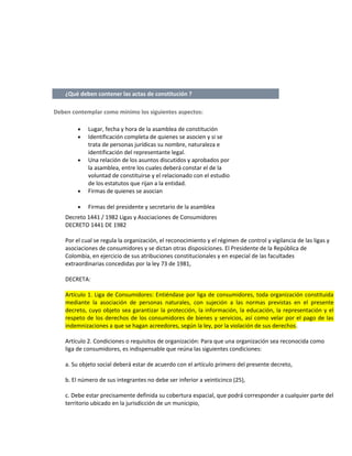 ¿Qué deben contener las actas de constitución ?
Deben contemplar como mínimo los siguientes aspectos:

•

Lugar, fecha y hora de la asamblea de constitución
Identificación completa de quienes se asocien y si se
trata de personas jurídicas su nombre, naturaleza e
identificación del representante legal.
Una relación de los asuntos discutidos y aprobados por
la asamblea, entre los cuales deberá constar el de la
voluntad de constituirse y el relacionado con el estudio
de los estatutos que rijan a la entidad.
Firmas de quienes se asocian

•

Firmas del presidente y secretario de la asamblea

•
•

•

Decreto 1441 / 1982 Ligas y Asociaciones de Consumidores
DECRETO 1441 DE 1982
Por el cual se regula la organización, el reconocimiento y el régimen de control y vigilancia de las ligas y
asociaciones de consumidores y se dictan otras disposiciones. El Presidente de la República de
Colombia, en ejercicio de sus atribuciones constitucionales y en especial de las facultades
extraordinarias concedidas por la ley 73 de 1981,
DECRETA:
Artículo 1. Liga de Consumidores: Entiéndase por liga de consumidores, toda organización constituida
mediante la asociación de personas naturales, con sujeción a las normas previstas en el presente
decreto, cuyo objeto sea garantizar la protección, la información, la educación, la representación y el
respeto de los derechos de los consumidores de bienes y servicios, así como velar por el pago de las
indemnizaciones a que se hagan acreedores, según la ley, por la violación de sus derechos.
Artículo 2. Condiciones o requisitos de organización: Para que una organización sea reconocida como
liga de consumidores, es indispensable que reúna las siguientes condiciones:
a. Su objeto social deberá estar de acuerdo con el artículo primero del presente decreto,
b. El número de sus integrantes no debe ser inferior a veinticinco (25),
c. Debe estar precisamente definida su cobertura espacial, que podrá corresponder a cualquier parte del
territorio ubicado en la jurisdicción de un municipio,

 
