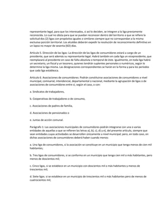 representante legal, para que los interesados, si así lo deciden, se integren a la liga previamente
reconocida. Lo cual no obsta para que se puedan reconocer dentro del territorio a que se refiere la
solicitud dos (2) ligas con propósitos iguales o similares siempre que no correspondan a la misma
exclusiva porción territorial. Los alcaldes deberán expedir la resolución de reconocimiento definitivo en
un lapso no mayor de sesenta (6O) días.
Artículo 5. Dirección de las ligas: La dirección de las ligas de consumidores estará a cargo de un
presidente, que será además su representante legal. Habrá también en cada liga un vicepresidente, que
reemplazará al presidente en caso de falta absoluta o temporal de éste. Igualmente, en toda liga habrá
un secretario, un fiscal y un tesorero, quienes tendrán suplentes personales o numéricos, según lo
determine la liga misma. Las designaciones correspondientes se harán en la forma y para los períodos
que cada liga establezca.
Artículo 6. Asociaciones de consumidores: Podrán constituirse asociaciones de consumidores a nivel
municipal, comisarial, intendencial, departamental o nacional, mediante la agrupación de ligas o de
asociaciones de consumidores entre sí, según el caso, o con:
a. Sindicatos de trabajadores,
b. Cooperativas de trabajadores o de consumo,
c. Asociaciones de padres de familia,
d. Asociaciones de pensionados o
e. Juntas de acción comunal.
Parágrafo 1: Las asociaciones municipales de consumidores podrán integrarse con una o varias
entidades de aquellas a que se refieren las letras a), b), c), d) y e), del presente artículo, siempre que
sean entidades cuyas actividades se desarrollen únicamente a nivel municipal; pero, en todo caso, en
dichas asociaciones de consumidores deberá haber cuando menos:
a. Una liga de consumidores, si la asociación se constituye en un municipio que tenga menos de cien mil
habitantes;
b. Tres ligas de consumidores, si se conforma en un municipio que tenga cien mil o más habitantes, pero
menos de doscientos mil;
c. Cinco ligas, si se establece en un municipio con doscientos mil o más habitantes y menos de
trescientos mil;
d. Siete ligas. si se establece en un municipio de trescientos mil o más habitantes pero de menos de
cuatrocientos mil;

 