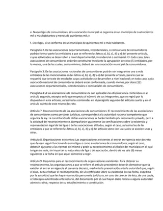 e. Nueve ligas de consumidores, si la asociación municipal se organiza en un municipio de cuatrocientos
mil o más habitantes y menos de quinientos mil; y
f. Diez ligas, si se conforma en un municipio de quinientos mil o más habitantes.
Parágrafo 2. De las asociaciones departamentales, intendenciales, o comisariales de consumidores
podrán formar parte las entidades a que se refieren las letras a), b), c), d) y e) del presente artículo,
cuyas actividades se desarrollen a nivel departamental, intendencial o comisarial. En todo caso, tales
asociaciones de consumidores deberán constituirse mediante la agrupación de cinco (5) entidades, por
lo menos, una de las cuales, como mínimo, deberá ser una asociación municipal de consumidores.
Parágrafo 3. De las asociaciones nacionales de consumidores podrán ser integrantes una o más
entidades de las mencionadas en las letras a), b), c), d) y e) del presente artículo, para lo cual se
requerirá que se trate de entidades cuyas actividades se desarrollen a nivel nacional; en todo caso, cada
asociación nacional de consumidores deberá estar conformada, cuando menos, por doce (12)
asociaciones departamentales, intendenciales o comisariales de consumidores.
Parágrafo 4: A las asociaciones de consumidores le son aplicables las disposiciones contenidas en el
artículo segundo, excepto en lo que respecta al número de sus integrantes, que se regirá por lo
dispuesto en este artículo, así como las contenidas en el parágrafo segundo del artículo cuarto y en el
artículo quinto de este mismo decreto.
Artículo 7. Reconocimiento de las asociaciones de consumidores: El reconocimiento de las asociaciones
de consumidores como personas jurídicas, corresponderá a la autoridad nacional competente que
organice la ley. La constitución de dichas asociaciones se harán también por documento privado, pero a
la solicitud del reconocimiento se acompañarán igualmente las certificaciones sobre la existencia y
representación legal de las ligas o de las asociaciones afiliadas, según el caso, así como las de las
entidades a que se refieren las letras a), b), c), d) y e) del artículo sexto con las cuales se asocien unas y
otras.
Artículo 8. Organizaciones existentes: Las organizaciones existentes al entrar en vigencia este decreto
que deseen seguir funcionando como ligas o como asociaciones de consumidores, según el caso,
deberán ajustarse a las normas del mismo y pedir su reconocimiento al Alcalde del municipio en el cual
tengan su sede, sin importar su naturaleza de liga o de asociación, dentro de los seis (6) meses
siguientes a la fecha en que aquel comience a regir.
Artículo 9. Requisitos para el reconocimiento de organizaciones existentes: Para obtener su
reconocimiento, las organizaciones a que se refiere el artículo precedente deberán demostrar que ya
existían al entrar en vigencia el presente decreto, mediante la presentación ante la autoridad que, según
el caso, deba efectuar el reconocimiento, de un certificado sobre su existencia en esa fecha, expedido
por la autoridad que les haya reconocido personería jurídica o, en caso de carecer de ésta, de una copia,
o fotocopia autenticada ante notario, del documento por el cual hayan dado noticia a alguna autoridad
administrativa, respecto de su establecimiento o constitución.

 