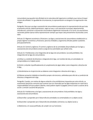 consumidores que guarde más afinidad con la naturaleza del organismo o entidad y que reúna el mayor
número de afiliados. En igualdad de circunstancias, la representación se otorgará a la organización más
antigua.
Parágrafo: Para que una liga o asociación de consumidores pueda ejercer la representación de que trata
el presente artículo, deberá pertenecer, según el caso, a una asociación municipal, departamental,
intendencial, comisarial o nacional de consumidores legalmente reconocida. A su turno, las asociaciones
nacionales podrán ejercer dicha representación siempre que hayan sido previamente reconocidas como
tales.
Artículo 13. Régimen económico y financiero: Las ligas y asociaciones de consumidores establecerán su
propio régimen económico y financiero; pero las entidades y organismos oficiales podrán auxiliarlos
presupuestalmente.
Artículo 14. Control y vigilancia: El control y vigilancia de las actividades desarrolladas por las ligas y
asociaciones de consumidores estará a cargo de las autoridades que señale la ley.
Artículo 15. Prohibiciones a los integrantes de las ligas de consumidores: Les está prohibido a los
integrantes de las ligas de consumidores:
a) Utilizar su condición de directivo o integrante de la liga, o el nombre de ésta, en actividades no
comprendidas en el objeto social;
b) Omitir o retardar injustificadamente el cumplimiento de algún deber como integrante o directivo de
la liga;
c) Extralimitarse en el ejercicio de sus deberes como integrante o directivo de la liga; y
d) Obtener provecho indebido en beneficio propio o de terceros, valiéndose para ello de su condición de
directivo o integrante de la liga.
Parágrafo: Cuando, con motivo de alguna violación a las prohibiciones impuestas por este artículo, se
ocasionaren perjuicios a terceros que tuvieren que ser resarcidos por las ligas respectivas en razón de la
responsabilidad civil que pudiere caberles, éstas podrán repetir lo pagado contra el autor o autores de la
acción u omisión causante del perjuicio.
Artículo 16. Prohibiciones a las ligas y asociaciones de consumidores: Está prohibido a las ligas y
asociaciones de consumidores:
a) Desarrollar o propender por el desarrollo de actividades no contempladas en su objeto social;
b) Desarrollar o propender por el desarrollo de actividades contrarias a su objeto social; y
c) Abstenerse, sin causa justificada, de cumplir con sus funciones.

 