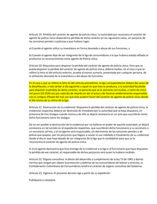 Artículo 19. Pérdida del carácter de agente de policía cívica: La autoridad que reconozca el carácter de
agente de policía cívica dispondrá la pérdida de dicho carácter en los siguientes casos, sin perjuicio de
las sanciones penales o policivas a que hubiere lugar:
a) Cuando el agente utilice su investidura en forma desviada o abuse de sus funciones, y
b) Cuando el agente deje de ser integrante de la liga de consumidores a la que hubiera estado afiliado al
producirse su reconocimiento como agente de Policía cívica.
Artículo 20. Requisitos para disponer la pérdida del carácter de agente de policía cívica: Para que se
pueda disponer la pérdida del carácter de agente de policía cívica, deberá mediar, en el caso a que se
refiere la letra a) del artículo anterior, prueba al menos sumaria, presentada por cualquier persona, de
la utilización desviada de la investidura o del abuso de funciones.
En el caso a que se refiere la letra b) del artículo precedente, la liga correspondiente deberá dar aviso de
la desafiliación, a más tardar al día siguiente a aquél en que ésta se produzca, a la autoridad facultada
para disponer la pérdida de dicho carácter, so pena de que se le sancione con multas, a razón de cinco
mil pesos ($5.OOO.oo) por cada día de retardo en dar el aviso y de hacerse solidariamente responsable
con su antiguo afiliado del mal uso que éste pudiere hacer del carácter de agente de policía cívica desde
el día mismo de su retiro de la liga.
Artículo 21. Destrucción de la credencial: Dispuesta la pérdida del carácter de agente de policía cívica, la
credencial respectiva deberá ser destruida de inmediato por la autoridad que la haya dispuesto, en
presencia de tres testigos cuando menos y de ello se dejará constancia en un acta que suscribirán tanto
dicho funcionario como los testigos.
De no ser posible la destrucción de la credencial por no hallarse en poder de aquella autoridad, se dejará
constancia en tal sentido en el expediente respectivo, que suscribirán dicho funcionario y su secretario o
un secretario ad-hoc, y el ex-agente será responsable, sin detrimento de las sanciones penales o de
policía que quepan, por los perjuicios que llegare a causar el uso indebido o fraudulento de su credencial
desde el día en que haya dejado de ser integrante de la liga que lo candidatizó para que se le
reconociera el carácter de agente de policía cívica.
Si el ex-agente demuestra que hizo entrega de la credencial a la liga o al funcionario que haya dispuesto
la pérdida de ese carácter, el responsable de dichos perjuicios será quien la hubiere recibido.
Artículo 22. Órgano consultivo: A efecto del desarrollo y cumplimiento de la ley 73 de 1981 y demás
normas que tengan por objeto la protección y defensa de los consumidores de bienes y servicios, la
Confederación Colombiana de Consumidores tendrá el carácter de órgano consultivo del Gobierno.
Artículo 23. Vigencia: El presente decreto rige a partir de su expedición
Publíquese y cúmplase.

 