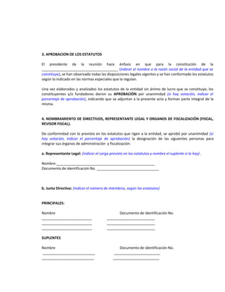 3. APROBACION DE LOS ESTATUTOS
El presidente de la reunión hace énfasis en que para la constitución de la
______________________________________ (indicar el nombre o la razón social de la entidad que se
constituye), se han observado todas las disposiciones legales vigentes y se han conformado los estatutos
según lo indicado en las normas especiales que la regulan.
Una vez elaborados y analizados los estatutos de la entidad sin ánimo de lucro que se constituye, los
constituyentes y/o fundadores dieron su APROBACIÓN por unanimidad (si hay votación, indicar el
porcentaje de aprobación), indicando que se adjuntan a la presente acta y forman parte integral de la
misma.
4. NOMBRAMIENTO DE DIRECTIVOS, REPRESENTANTE LEGAL Y ORGANOS DE FISCALIZACIÓN (FISCAL,
REVISOR FISCAL).
De conformidad con lo previsto en los estatutos que rigen a la entidad, se aprobó por unanimidad (si
hay votación, indicar el porcentaje de aprobación) la designación de las siguientes personas para
integrar sus órganos de administración y fiscalización:
a. Representante Legal: (indicar el cargo previsto en los estatutos y nombre el suplente si lo hay) .
Nombre:_________________________________________________
Documento de identificación No. _______________________________

b. Junta Directiva: (indicar el número de miembros, según los estatutos)
PRINCIPALES:
Nombre
_________________________
_________________________
_________________________

Documento de identificación No.
________________________
________________________
________________________

SUPLENTES
Nombre
__________________________
__________________________

Documento de identificación No.
_______________________
_______________________

 