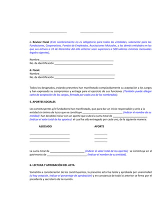 __________________________

_______________________

c. Revisor Fiscal (Este nombramiento no es obligatorio para todas las entidades, solamente para las
Fundaciones, Cooperativas, Fondos de Empleados, Asociaciones Mutuales, y las demás entidades en las
que sus activos a 31 de Diciembre del año anterior sean superiores a 500 salarios mínimos mensuales
legales vigentes).
Nombre____________________________________________________
No. de identificación _________________________________________
d. Fiscal:
Nombre_____________________________________________________
No. de identificación __________________________________________
Todos los designados, estando presentes han manifestado complacidamente su aceptación a los cargos
y han expresado su compromiso y entrega para el ejercicio de sus funciones (También puede allegar
carta de aceptación de los cargos, firmada por cada uno de los nombrados):
5. APORTES SOCIALES
Los constituyentes y/o fundadores han manifestado, que para dar un inicio responsable y serio a la
entidad sin ánimo de lucro que se constituye ____________________________ (indicar el nombre de su
entidad) han decidido iniciar con un aporte que cubra la suma total de ________________________
(indicar el valor total de los aportes) el cual ha sido entregado por cada uno, de la siguiente manera:
ASOCIADO
____________________________
____________________________
____________________________

APORTE
_________
_________
_________

La suma total de ________________________ (indicar el valor total de los aportes) se constituye en el
patrimonio de ____________________________ (indicar el nombre de su entidad).
6. LECTURA Y APROBACIÓN DEL ACTA
Sometida a consideración de los constituyentes, la presente acta fue leída y aprobada por unanimidad
(si hay votación, indicar el porcentaje de aprobación) y en constancia de todo lo anterior se firma por el
presidente y secretario de la reunión.

 