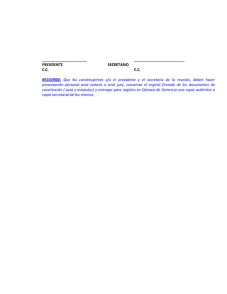 ______________________
PRESIDENTE
C.C.

SECRETARIO

_________________________
C.C.

RECUERDE: Que los constituyentes y/o el presidente y el secretario de la reunión, deben hacer
presentación personal ante notario o ante juez, conservar el orginal firmado de los documentos de
constitución ( acta y estatutos) y entregar para registro en Cámara de Comercio una copia auténtica o
copia secretarial de los mismos.

 