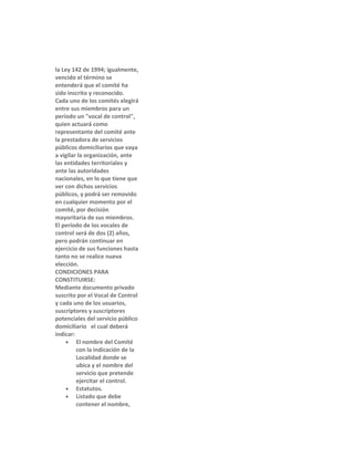 la Ley 142 de 1994; igualmente,
vencido el término se
entenderá que el comité ha
sido inscrito y reconocido.
Cada uno de los comités elegirá
entre sus miembros para un
período un "vocal de control",
quien actuará como
representante del comité ante
la prestadora de servicios
públicos domiciliarios que vaya
a vigilar la organización, ante
las entidades territoriales y
ante las autoridades
nacionales, en lo que tiene que
ver con dichos servicios
públicos, y podrá ser removido
en cualquier momento por el
comité, por decisión
mayoritaria de sus miembros.
El período de los vocales de
control será de dos (2) años,
pero podrán continuar en
ejercicio de sus funciones hasta
tanto no se realice nueva
elección.
CONDICIONES PARA
CONSTITUIRSE:
Mediante documento privado
suscrito por el Vocal de Control
y cada uno de los usuarios,
suscriptores y suscriptores
potenciales del servicio público
domiciliario el cual deberá
indicar:
• El nombre del Comité
con la indicación de la
Localidad donde se
ubica y el nombre del
servicio que pretende
ejercitar el control.
• Estatutos.
• Listado que debe
contener el nombre,

 