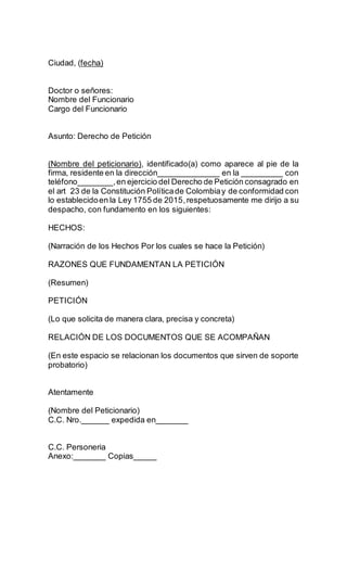 Ciudad, (fecha)
Doctor o señores:
Nombre del Funcionario
Cargo del Funcionario
Asunto: Derecho de Petición
(Nombre del peticionario), identificado(a) como aparece al pie de la
firma, residente en la dirección______________ en la _________ con
teléfono________,en ejercicio del Derecho de Petición consagrado en
el art 23 de la Constitución Políticade Colombiay de conformidad con
lo establecidoen la Ley 1755 de 2015,respetuosamente me dirijo a su
despacho, con fundamento en los siguientes:
HECHOS:
(Narración de los Hechos Por los cuales se hace la Petición)
RAZONES QUE FUNDAMENTAN LA PETICIÓN
(Resumen)
PETICIÓN
(Lo que solicita de manera clara, precisa y concreta)
RELACIÓN DE LOS DOCUMENTOS QUE SE ACOMPAÑAN
(En este espacio se relacionan los documentos que sirven de soporte
probatorio)
Atentamente
(Nombre del Peticionario)
C.C. Nro.______ expedida en_______
C.C. Personeria
Anexo:_______ Copias_____
 