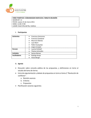 FORO TEMÁTICO: COMUNIDADES MAPUCHE / MINUTA REUNIÓN
SESIÓN Nº: 11
FECHA: Jueves 31 de marzo 2011
HORA: 11:00-17:00
LUGAR: Hotel Villa del Río, Valdivia


    I.    Participantes

Asistentes                   Francisco Zamorano
                             Francisco Sandoval
                             Mauricio Otárola
                             Juan Maril
                             Pablo Huaiquilao
                             Jorge Lincopán
Excusas                      Juanita Paillalef
                             Thelmo Schmidlin
Invitados                    Santos Reinao
Facilitadores                Rodrigo Araya
                             Flavia Berger


    II. Agenda

     Discusión sobre consulta pública de las propuestas, y definiciones en torno al
      estudio del tema de tierras.
     Inicio de argumentación y debate de propuestas en torno al tema 3 “Resolución de
      conflictos”:
           a. Revisión avances
           b. Criterios
           c. Propuestas
     Planificación sesiones siguientes




                                                                                     1
 