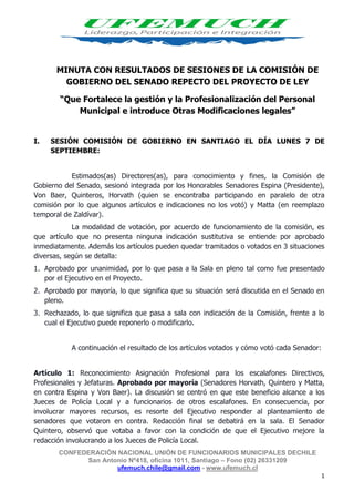 CONFEDERACIÓN NACIONAL UNIÓN DE FUNCIONARIOS MUNICIPALES DECHILE
San Antonio Nº418, oficina 1011, Santiago – Fono (02) 26331209
ufemuch.chile@gmail.com - www.ufemuch.cl
1
MINUTA CON RESULTADOS DE SESIONES DE LA COMISIÓN DE
GOBIERNO DEL SENADO REPECTO DEL PROYECTO DE LEY
“Que Fortalece la gestión y la Profesionalización del Personal
Municipal e introduce Otras Modificaciones legales”
I. SESIÓN COMISIÓN DE GOBIERNO EN SANTIAGO EL DÍA LUNES 7 DE
SEPTIEMBRE:
Estimados(as) Directores(as), para conocimiento y fines, la Comisión de
Gobierno del Senado, sesionó integrada por los Honorables Senadores Espina (Presidente),
Von Baer, Quinteros, Horvath (quien se encontraba participando en paralelo de otra
comisión por lo que algunos artículos e indicaciones no los votó) y Matta (en reemplazo
temporal de Zaldívar).
La modalidad de votación, por acuerdo de funcionamiento de la comisión, es
que artículo que no presenta ninguna indicación sustitutiva se entiende por aprobado
inmediatamente. Además los artículos pueden quedar tramitados o votados en 3 situaciones
diversas, según se detalla:
1. Aprobado por unanimidad, por lo que pasa a la Sala en pleno tal como fue presentado
por el Ejecutivo en el Proyecto.
2. Aprobado por mayoría, lo que significa que su situación será discutida en el Senado en
pleno.
3. Rechazado, lo que significa que pasa a sala con indicación de la Comisión, frente a lo
cual el Ejecutivo puede reponerlo o modificarlo.
A continuación el resultado de los artículos votados y cómo votó cada Senador:
Artículo 1: Reconocimiento Asignación Profesional para los escalafones Directivos,
Profesionales y Jefaturas. Aprobado por mayoría (Senadores Horvath, Quintero y Matta,
en contra Espina y Von Baer). La discusión se centró en que este beneficio alcance a los
Jueces de Policía Local y a funcionarios de otros escalafones. En consecuencia, por
involucrar mayores recursos, es resorte del Ejecutivo responder al planteamiento de
senadores que votaron en contra. Redacción final se debatirá en la sala. El Senador
Quintero, observó que votaba a favor con la condición de que el Ejecutivo mejore la
redacción involucrando a los Jueces de Policía Local.
 