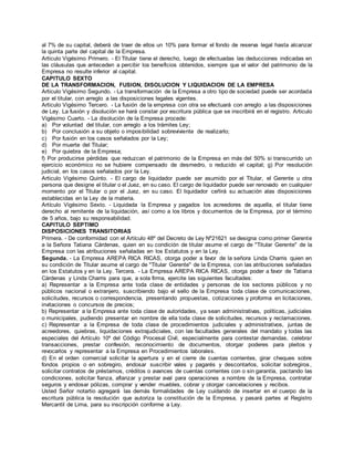 al 7% de su capital, deberá de traer de ellos un 10% para formar el fondo de reserva legal hasta alcanzar
la quinta parte del capital de la Empresa.
Articulo Vigésimo Primero. - El Titular tiene el derecho, luego de efectuadas las deducciones indicadas en
las cláusulas que anteceden a percibir los beneficios obtenidos, siempre que el valor del patrimonio de la
Empresa no resulte inferior al capital.
CAPITULO SEXTO
DE LA TRANSFORMACION, FUSION, DISOLUCION Y LIQUIDACION DE LA EMPRESA
Articulo Vigésimo Segundo. - La transformación de la Empresa a otro tipo de sociedad puede ser acordada
por el titular, con arreglo a las disposiciones legales vigentes.
Articulo Vigésimo Tercero. - La fusión de la empresa con otra se efectuará con arreglo a las disposiciones
de Ley. La fusión y disolución se hará constar por escritura pública que se inscribirá en el registro. Articulo
Vigésimo Cuarto. - La disolución de la Empresa procede:
a) Por voluntad del titular, con arreglo a los trámites Ley;
b) Por conclusión a su objeto o imposibilidad sobreviviente de realizarlo;
c) Por fusión en los casos señalados por la Ley;
d) Por muerte del Titular;
e) Por quiebra de la Empresa;
f) Por producirse pérdidas que reduzcan el patrimonio de la Empresa en más del 50% si transcurrido un
ejercicio económico no se hubiere compensado de desmedro, o reducido el capital; g) Por resolución
judicial, en los casos señalados por la Ley.
Articulo Vigésimo Quinto. - El cargo de liquidador puede ser asumido por el Titular, el Gerente u otra
persona que designe el titular o el Juez, en su caso. El cargo de liquidador puede ser renovado en cualquier
momento por el Titular o por el Juez, en su caso. El liquidador ceñirá su actuación alas disposiciones
establecidas en la Ley de la materia.
Artículo Vigésimo Sexto. - Liquidada la Empresa y pagados los acreedores de aquella, el titular tiene
derecho al remitente de la liquidación, así como a los libros y documentos de la Empresa, por el término
de 5 años, bajo su responsabilidad.
CAPITULO SEPTIMO
DISPOSICIONES TRANSITORIAS
Primera. - De conformidad con el Artículo 48º del Decreto de Ley Nº21621 se designa como primer Gerente
a la Señora Tatiana Cárdenas, quien en su condición de titular asume el cargo de "Titular Gerente" de la
Empresa con las atribuciones señaladas en los Estatutos y en la Ley.
Segunda. - La Empresa AREPA RICA RICAS, otorga poder a favor de la señora Linda Charris quien en
su condición de Titular asume el cargo de "Titular Gerente" de la Empresa, con las atribuciones señaladas
en los Estatutos y en la Ley. Tercera. - La Empresa AREPA RICA RICAS, otorga poder a favor de Tatiana
Cárdenas y Linda Charris para que, a sola firma, ejercite las siguientes facultades:
a) Representar a la Empresa ante toda clase de entidades y personas de los sectores públicos y no
públicos nacional o extranjero, suscribiendo bajo el sello de la Empresa toda clase de comunicaciones,
solicitudes, recursos o correspondencia, presentando propuestas, cotizaciones y proforma en licitaciones,
invitaciones o concursos de precios;
b) Representar a la Empresa ante toda clase de autoridades, ya sean administrativas, políticas, judiciales
o municipales, pudiendo presentar en nombre de ella toda clase de solicitudes, recursos y reclamaciones.
c) Representar a la Empresa de toda clase de procedimientos judiciales y administrativos, juntas de
acreedores, quiebras, liquidaciones extrajudiciales, con las facultades generales del mandato y todas las
especiales del Artículo 10º del Código Procesal Civil, especialmente para contestar demandas, celebrar
transacciones, prestar confesión, reconocimiento de documentos, otorgar poderes para pleitos y
revocarlos y representar a la Empresa en Procedimientos laborales.
d) En el orden comercial solicitar la apertura y en el cierre de cuentas corrientes, girar cheques sobre
fondos propios o en sobregiro, endosar suscribir vales y pagarés y descontarlos, solicitar sobregiros,
solicitar contratos de préstamos, créditos o avances de cuentas corrientes con o sin garantía, pactando las
condiciones, solicitar fianza, afianzar y prestar aval para operaciones a nombre de la Empresa, contratar
seguros y endosar pólizas, comprar y vender muebles, cobrar y otorgar cancelaciones y recibos.
Usted Señor notartio agregará las demás formalidades de Ley cuidando de insertar en el cuerpo de la
escritura pública la resolución que autoriza la constitución de la Empresa, y pasará partes al Registro
Mercantil de Lima, para su inscripción conforme a Ley.
 