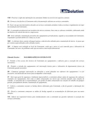 VIII - Preservar o sigilo das informações da contratante obtidas no exercício do respectivo contrato;

IX - Fornecer e/ou devolver à Contratante toda a documentação referente aos serviços contratados;

X - Fazer com que seus funcionários alocados aos serviços contratados atendam à todas as normas e regulamentos em vigor
nas instalações da Contratante;

XI - A contratada providenciará um inventário dos micros existentes, bem como os softwares instalados, elaborando ainda
um histórico de controle dos micros e impressoras.

XII - Será realizada a manutenção preventiva dos equipamentos periodicamente, segundo as necessidades da Contratante,
respeitando o período mínimo de 1 (uma) vez ao ano;

XIII - A cobertura deste contrato abrangerá apenas a mão-de-obra utilizada para a manutenção de micros. As peças que
por ventura sejam utilizadas serão cobradas à parte;

XIV - A limpeza será realizada no local da Contratante, sendo que o micro só será removido para o laboratório da
Contratada, em casos de problemas onde seja necessário a intervenção laboratorial.




Cláusula Terceira -       DAS OBRIGAÇÕES DA CONTRATANTE

I - Permitir o livre acesso dos técnicos da Contratada aos equipamentos e softwares para a execução dos serviços
necessários;

II - Permitir a retirada dos equipamentos sob intervenção técnica para o laboratório do departamento técnico da
Contratada quando necessário:

III - Comunicar quaisquer intervenções ou alterações a serem efetuadas nos softwares dos equipamentos e se for
necessário, será deslocado um técnico para acompanhar a intervenção;

IV - Será regra geral de segurança e totalmente imprescindível, a contratante efetuar cópias de segurança dos softwares
instalados nos equipamentos, bem como os dados armazenados nos micros que estiverem atuando como estações de
trabalho. A contratada não se responsabilizará por perdas de dados armazenados nas estações de trabalho em qualquer
período, principalmente durante a manutenção do equipamento;

V - Caberá a contratante executar os backup diários elaborados pela Contratada, a fim de garantir a informação dos
servidores;

VI - Deverá a contratante armazenar as mídias de backup segundo as recomendações do fabricante para sua maior
duração;

VII - Indicar um responsável técnico para interfaceamento com a contratada nas questões referentes à execução dos
serviços contratados.
 