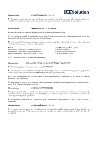 Cláusula Quarta -                  DA VIGÊNCIA DO CONTRATO

I - O presente contrato entra em vigor na data de sua assinatura, vigorando por prazo indeterminado, podendo ser
reincidido por qualquer uma das partes mediante prévio aviso, por escrito, com 30 (trinta) dias de antecedência.



Cláusula Quinta -                  DO PERÍODO DE ATENDIMENTO

I - Os serviços serão executados de Segunda-feira às Sexta-feira das 08:00 às 17:00 hs.;

II - No caso de necessidade de atendimento técnico fora do horário preestabelecido, a Contratada poderá cobrar taxa
adicional de mão-de-obra nos termos do inciso III desta cláusula;

III - Caso o total de horas técnicas ultrapasse o limite previamente estipulado, a Contratada cobrará os valores adicionais
relativos às horas técnicas conforme a relação abaixo:

Período                                                               Valor Adicional por Hora Técnica
Segunda-feira à Sexta-feira das 08:00 às 17:00 hs.                    R$ 30,00 (Trinta Reais)
Segunda-feira à Sexta-feira das 17:00 às 08:00 hs.                    R$ 35,00 (Trinta e Cinco Reais)
Sábados, Domingos e Feriados das 0:00 às 24:00 hs.                    R$ 50,00 (Cinquenta Reais)

IV – A Contratante possui 10 (dez) horas de atendimento;


Cláusula Sexta -          DO VALOR DO CONTRATO E CONDIÇÕES DE PAGAMENTO

I - A Contratada pagará a Contratante o valor mensal de R$ 000,00 ;

II - O valor expresso acima cobrirá a manutenção de x microcomputadores e x servidores. Caso o parque de equipamentos
venha a crescer, será acrescido o valor de R$ 60,00 (Sessenta Reais) por equipamento;

III - Caso o atendimento no mês não atinja o total de horas preestabelecido, a contratante não terá direito ao crédito de
horas para o mês subsequente.

IV - Caso o total de horas técnicas ultrapasse o limite previamente estipulado, a Contratada cobrará os valores conforme o
inciso III da Cláusula Quinta deste contrato.

Cláusula Sétima -                  DA CORREÇÃO MONETÁRIA

I -Os preços estabelecidos na cláusula sexta deste presente contrato, serão reajustados anualmente a partir da data da
presente contratação, mediante aplicação do IGP-DI/FGV, ou qualquer outro que venha a substituí-lo, de conformidade
com o disposto da legislação pertinente;

II - O pagamento ocorrerá em até 5 (cinco) dias após a apresentação, pela contratada, da Nota Fiscal de Serviços à
Contratante.

Cláusula Oitava -                  DA RESCISÃO DO CONTRATO

I - O presente contrato poderá ser rescindido parcial ou integralmente pelas partes, através de aviso formal, com
antecedência mínima de 30 dias, caso contrário será cobrada uma multa contratual referente 100% do valor da
mensalidade.
 