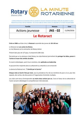 La Minute Rotarienne est destinée à être lue pendant les réunions statutaires des Rotary-Clubs afin de parfaire la culture
Rotarienne de chacun de leurs Membres. Une version vidéo du même contenu est disponible sur la chaine Youtube dédiée
Famille Module Date
Actions jeunesse JNS - 02 11/04/2016
Le Rotaract
Créé en 1968 aux Etats-Unis, le Rotaract rassemble des jeunes de 18 à 30 ans
Le Rotaract est une action du Rotary.
Le mot Rotaract est la contraction de Rotary-Action
Présent dans plus de 127 pays, il comprend 6.200 clubs
Parrainés par un ou plusieurs clubs Rotary, les clubs Rotaract permettent de partager les idées, passer à
l'action et nouer des amitiés durables
Ils visent à développer, parmi leurs membres, des aptitudes au leadership
Ils peuvent être implantés dans la collectivité ou rattachés à une Université
La devise du Rotaract est : "L'Amitié par le Service"
Chaque club se réunit 2 fois par mois, sous la présidence d’un de ses membres élu pour un an, pour des
exposés, des sorties, des discussions et l’organisation d’activités multiples.
Les clubs sont tenus d’entreprendre au moins deux actions par an, l’une en faveur de la collectivité et
l’autre servant à développer la compréhension internationale.
 