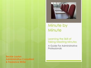 Minute by
Minute
Learning the Skill of
Taking Meeting Minutes
A Guide For Administrative
Professionals
Beckie Layton
Administrative Consultant
& Freelance Writer
 
