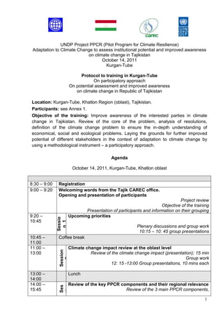 UNDP Project PPCR (Pilot Program for Climate Resilience)
 Adaptation to Climate Change to assess institutional potential and improved awareness
                           on climate change in Tajikistan
                                  October 14, 2011
                                    Kurgan-Tube

                            Protocol to training in Kurgan-Tube
                                   On participatory approach
                       On potential assessment and improved awareness
                          on climate change in Republic of Tajikistan

Location: Kurgan-Tube, Khatlon Region (oblast), Tajikistan.
Participants: see Annex 1.
Objective of the training: Improve awareness of the interested parties in climate
change in Tajikistan. Review of the core of the problem, analysis of resolutions,
definition of the climate change problem to ensure the in-depth understanding of
economical, social and ecological problems. Laying the grounds for further improved
potential of different stakeholders in the context of adaptation to climate change by
using a methodological instrument – a participatory approach.

                                            Agenda

                         October 14, 2011, Kurgan-Tube, Khatlon oblast


8:30 – 9:00   Registration
9:00 – 9:20   Welcoming words from the Tajik CAREC office.
              Opening and presentation of participants
                                                                             Project review
                                                                    Objective of the training
                              Presentation of participants and information on their grouping
9:20 –                 Upcoming priorities
              Sessio




10:45
               n 1




                                                         Plenary discussions and group work
                                                          10:15 – 10: 45 group presentations
10:45 –       Coffee break
11:00
11:00 –                Climate change impact review at the oblast level
               Session




13:00                            Review of the climate change impact (presentation); 15 min
                                                                               Group work
                  2




                                           12: 15 -13:00 Group presentations, 10 mins each

13:00 –                Lunch
14:00
14:00 –                Review of the key PPCR components and their regional relevance
               sion
               Ses

                 3




15:45                                           Review of the 3 main PPCR components,

                                                                                          1
 